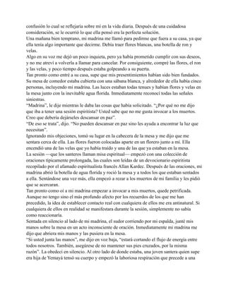 confusión lo cual se reflejaría sobre mí en la vida diaria. Después de una cuidadosa
consideración, se le ocurrió lo que ella pensó era la perfecta solución.
Una mañana bien temprano, mi madrina me llamó para pedirme que fuera a su casa, ya que
ella tenía algo importante que decirme. Debía traer flores blancas, una botella de ron y
velas.
Algo en su voz me dejó un poco inquieta, pero ya había prometido cumplir con sus deseos,
y no me atreví a volverla a llamar para cancelar. Por consiguiente, compré las flores, el ron
y las velas, y poco tiempo después estaba golpeando a su puerta.
Tan pronto como entré a su casa, supe que mis presentimientos habían sido bien fundados.
Su mesa de comedor estaba cubierta con una sábana blanca, y alrededor de ella había cinco
personas, incluyendo mi madrina. Las luces estaban todas tenues y habían flores y velas en
la mesa junto con la inevitable agua florida. Inmediatamente reconocí todas las señales
siniestras.
“Madrina”, le dije mientras le daba las cosas que había solicitado. “¿Por qué no me dijo
que iba a tener una sesión espiritista? Usted sabe que no me gusta invocar a los muertos.
Creo que debería dejárseles descansar en paz”.
“De eso se trata”, dijo. “No pueden descansar en paz sino les ayuda a encontrar la luz que
necesitan”.
Ignorando mis objeciones, tomó su lugar en la cabecera de la mesa y me dijo que me
sentara cerca de ella. Las flores fueron colocadas aparte en un florero junto a mí. Ella
encendió una de las velas que yo había traído y una de las que ya estaban en la mesa.
La sesión —que los santeros llaman misa espiritual— empezó con una colección de
oraciones típicamente prolongada, las cuales son leídas de un devocionario espiritista
recopilado por el afamado espiritualista francés Allan Kardec. Después de las oraciones, mi
madrina abrió la botella de agua florida y roció la mesa y a todos los que estaban sentados
a ella. Sentándose una vez más, ella empezó a rezar a los muertos de mi familia y les pidió
que se acercaran.
Tan pronto como oí a mi madrina empezar a invocar a mis muertos, quede petrificada.
Aunque no tengo sino el más profundo afecto por los recuerdos de los que me han
precedido, la idea de establecer contacto real con cualquiera de ellos me era antinatural. Si
cualquiera de ellos en realidad se manifestara durante la sesión, simplemente no sabía
como reaccionaría.
Sentada en silencio al lado de mi madrina, el sudor corriendo por mi espalda, junté mis
manos sobre la mesa en un acto inconsciente de oración. Inmediatamente mi madrina me
dijo que abriera mis manos y las pusiera en la mesa.
“Si usted junta las manos”, me dijo en voz baja, “estará cortando el flujo de energía entre
todos nosotros. También, asegúrese de no mantener sus pies cruzados, por la misma
razón”. La obedecí en silencio. Al otro lado de donde estaba, una joven santera quien supe
era hija de Yemayá tensó su cuerpo y empezó la laboriosa respiración que precede a una

 