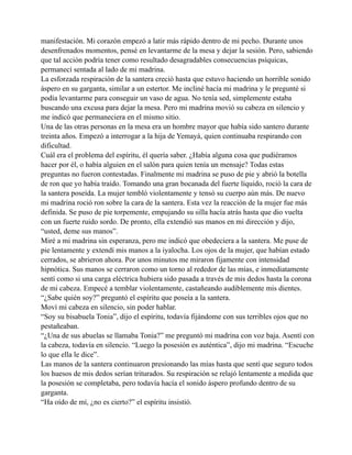 manifestación. Mi corazón empezó a latir más rápido dentro de mi pecho. Durante unos
desenfrenados momentos, pensé en levantarme de la mesa y dejar la sesión. Pero, sabiendo
que tal acción podría tener como resultado desagradables consecuencias psíquicas,
permanecí sentada al lado de mi madrina.
La esforzada respiración de la santera creció hasta que estuvo haciendo un horrible sonido
áspero en su garganta, similar a un estertor. Me incliné hacía mi madrina y le pregunté si
podía levantarme para conseguir un vaso de agua. No tenía sed, simplemente estaba
buscando una excusa para dejar la mesa. Pero mi madrina movió su cabeza en silencio y
me indicó que permaneciera en el mismo sitio.
Una de las otras personas en la mesa era un hombre mayor que había sido santero durante
treinta años. Empezó a interrogar a la hija de Yemayá, quien continuaba respirando con
dificultad.
Cuál era el problema del espíritu, él quería saber. ¿Había alguna cosa que pudiéramos
hacer por él, o había alguien en el salón para quien tenía un mensaje? Todas estas
preguntas no fueron contestadas. Finalmente mi madrina se puso de pie y abrió la botella
de ron que yo había traído. Tomando una gran bocanada del fuerte líquido, roció la cara de
la santera poseída. La mujer tembló violentamente y tensó su cuerpo aún más. De nuevo
mi madrina roció ron sobre la cara de la santera. Esta vez la reacción de la mujer fue más
definida. Se puso de pie torpemente, empujando su silla hacía atrás hasta que dio vuelta
con un fuerte ruido sordo. De pronto, ella extendió sus manos en mi dirección y dijo,
“usted, deme sus manos”.
Miré a mi madrina sin esperanza, pero me indicó que obedeciera a la santera. Me puse de
pie lentamente y extendí mis manos a la iyalocha. Los ojos de la mujer, que habían estado
cerrados, se abrieron ahora. Por unos minutos me miraron fijamente con intensidad
hipnótica. Sus manos se cerraron como un torno al rededor de las mías, e inmediatamente
sentí como si una carga eléctrica hubiera sido pasada a través de mis dedos hasta la corona
de mi cabeza. Empecé a temblar violentamente, castañeando audiblemente mis dientes.
“¿Sabe quién soy?” preguntó el espíritu que poseía a la santera.
Moví mi cabeza en silencio, sin poder hablar.
“Soy su bisabuela Tonia”, dijo el espíritu, todavía fijándome con sus terribles ojos que no
pestañeaban.
“¿Una de sus abuelas se llamaba Tonia?” me preguntó mi madrina con voz baja. Asentí con
la cabeza, todavía en silencio. “Luego la posesión es auténtica”, dijo mi madrina. “Escuche
lo que ella le dice”.
Las manos de la santera continuaron presionando las mías hasta que sentí que seguro todos
los huesos de mis dedos serían triturados. Su respiración se relajó lentamente a medida que
la posesión se completaba, pero todavía hacía el sonido áspero profundo dentro de su
garganta.
“Ha oído de mí, ¿no es cierto?” el espíritu insistió.

 