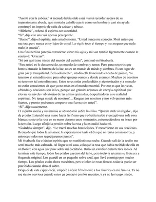 “Asentí con la cabeza.” A menudo había oído a mi mamá recordar acerca de su
impresionante abuela, que montaba caballo a pelo como un hombre y casi sin ayuda
construyó un imperio de caña de azúcar y tabaco.
“Hábleme”, ordenó el espíritu con autoridad.
“Sí”, dije con una voz apenas perceptible.
“Bueno”, dijo el espíritu, más amablemente. “Usted nunca me conoció. Morí antes que
naciera, pero nunca estoy lejos de usted. La vigilo todo el tiempo y me aseguro que nada
malo le suceda”.
Una fina neblina pareció extenderse sobre mis ojos y mi voz tembló ligeramente cuando le
contesté: “Gracias”.
“Sé por qué tiene miedo del mundo del espíritu”, continuó mi bisabuela.
“Para usted es lo desconocido, un mundo de sombras y temor. Pero para nosotros que
hemos cruzado la barrera de la luz, no es un mundo de miedo y sombras. Es un lugar de
gran paz y tranquilidad. Pero solamente”, añadió ella frunciendo el ceño de pronto, “si
tenemos el entendimiento para saber quienes somos y donde estamos. Muchos de nosotros
no tenemos tal entendimiento. Estos seres están confundidos y atemorizados y a menudo
no están conscientes de que ya no están en el mundo material. Por eso es que las velas,
ofrendas y oraciones son útiles, porque son grandes recursos de energía espiritual que
elevan los niveles vibratorios de las almas oprimidas, despertándolas a su realidad
espiritual. No tenga miedo de nosotros!... Ruegue por nosotros y nos volveremos más
fuertes, y pronto podremos compartir esa fuerza con usted”.
“Sí”, dije suavemente.
El espíritu sonrió y sus manos se ablandaron sobre las mías. “Quiero darle un regalo”, dijo
de pronto. Extendió una mano hacía las flores que yo había traído y escogió una sola rosa
blanca; sostuvo la rosa en su mano durante unos momentos, estremeciéndose su brazo por
la tensión. Luego aflojó la presión sobre la rosa y la extendió hacía mí.
“Guárdela siempre”, dijo. “Le traerá muchas bendiciones. Y recuérdeme en sus oraciones.
Recuerde que todos la amamos; la esperaremos hasta el día que se reúna con nosotros, y
entonces todos nos regocijaremos juntos”.
Mi bisabuela fue el único espíritu que se manifestó esa noche. Cuando salí de la sesión me
sentí mucho más calmada. Al llegar a mi casa, coloqué la rosa que había recibido de ella en
un florero con agua que puse sobre mi escritorio. Duró sin cambiar durante tres meses. Al
terminar este tiempo, todos los pétalos cayeron del tallo, pero todavía retenían su frescura y
fragancia original. Los guardé en un pequeño sobre azul, que llevé conmigo por mucho
tiempo. Los pétalos están ahora marchitos, pero el olor de rosas frescas todavía puede ser
percibido cuando abro el sobre.
Después de esta experiencia, empecé a rezar firmemente a los muertos en mi familia. Ya no
me siento nerviosa cuando entro en contacto con los muertos, y ya no les tengo miedo.

 