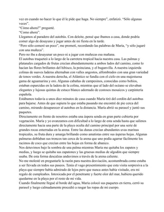 vez en cuando no hacer lo que él le pide que haga. No siempre”, enfatizó. “Sólo algunas
veces”.
“Cómo ahora?” pregunté.
“Como ahora”.
Llegamos al paradero del autobús. Con deleite, pensé que íbamos a casa, donde podría
comer algo de desayuno y jugar antes de mi fiesta en la tarde.
“Pero sólo comeré un poco”, me prometí, recordando las palabras de María, “y sólo jugaré
con una muñeca”.
Pero no iba a desayunar un poco ni a jugar con muñecas esa mañana.
El autobus traqueteó a lo largo de la carretera tropical hacía nuestra casa. Las palmas y
platanales cargados de frutas crecían abundantemente a ambos lados del camino, como lo
hacían las flores brillantes del hibisco, la poinciana, y el buganvilla. A nuestra izquierda
colinas de suaves laderas alternaban con valles angostos, alfombrados con una gran variedad
de tonos verdes. A nuestra derecha, el Atlántico se fundía con el cielo en una majestuosa
gama de aguamarina y oro. Algunas cabañas de campesinos, conocidas como bohíos,
estaban esparcidas en la ladera de la colina, mientras que al lado del océano se elevaban
elegantes y lujosas quintas de estuco blanco adornado de costosos mosaicos y carpintería
española.
Estábamos todavía a unos diez minutos de casa cuando María tiró del cordón del autobus
para bajarse. Antes de que supiera lo que estaba pasando me encontré de pie cerca del
camino, mirando desaparecer al autobus en la distancia. María abrió su parasol y juntó sus
paquetes.
Directamente en frente de nosotros estaba una áspera senda en gran parte cubierta por
vegetación. María y yo avanzamos con dificultad a lo largo de esta senda hasta que salimos
directamente hacia una parte de la playa oculta del camino principal por una serie de
grandes rocas enterradas en la arena. Entre las dunas crecían abundantes uvas marinas
tropicales, su fruta dura y amarga brillando como amatistas entre sus ásperas hojas. Algunas
palmeras doblaban sus troncos tan cerca de la arena que uno podía agarrar fácilmente los
racimos de coco que crecían entre las hojas en forma de abanico.
Nos detuvimos bajo la sombra de una palma mientras María me quitaba los zapatos y
medias, y luego se quitaba sus zapatones y las gruesas medias de algodón que siempre
usaba. De esta forma descalzas anduvimos a través de la arena caliente.
No me molesté en preguntarle la razón para nuestra desviación, acostumbrada como estaba
a ser llevada en todos sus paseos. Tenía el vago presentimiento que esta visita sorpresiva a la
playa que siempre había admirado de lejos pero que nunca antes había visitado, era mi
regalo de cumpleaños. Intoxicada por el penetrante y fuerte olor del mar, hubiera querido
quedarme en la playa por el resto de mi vida.
Cuando finalmente llegué al borde del agua, María colocó sus paquetes en tierra, cerró su
parasol y luego calmadamente procedió a rasgar las ropas de mi cuerpo.

 