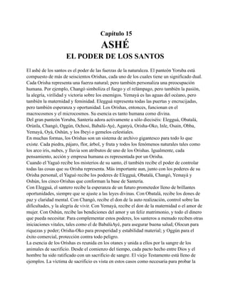Capítulo 15

ASHÉ
EL PODER DE LOS SANTOS
El ashé de los santos es el poder de las fuerzas de la naturaleza. El panteón Yoruba está
compuesto de más de seiscientos Orishas, cada uno de los cuales tiene un significado dual.
Cada Orisha representa una fuerza natural; pero también personaliza una preocupación
humana. Por ejemplo, Changó simboliza el fuego y el relámpago, pero también la pasión,
la alegría, virilidad y victoria sobre los enemigos. Yemayá es las aguas del océano, pero
también la maternidad y feminidad. Elegguá representa todas las puertas y encrucijadas,
pero también esperanza y oportunidad. Los Orishas, entonces, funcionan en el
macrocosmos y el microcosmos. Su esencia es tanto humana como divina.
Del gran panteón Yoruba, Santería adora activamente a sólo dieciséis: Elegguá, Obatalá,
Orúnla, Changó, Oggún, Ochosi, Babalú-Ayé, Aganyú, Orisha-Oko, Inle, Osain, Obba,
Yemayá, Oyá, Oshún, y los Ibeyi o gemelos celestiales.
En muchas formas, los Orishas son un sistema de archivo gigantesco para todo lo que
existe. Cada piedra, pájaro, flor, árbol, y fruta y todos los fenómenos naturales tales como
los arco iris, nubes, y lluvia son atributos de uno de los Orishas. Igualmente, cada
pensamiento, acción y empresa humana es representada por un Orisha.
Cuando el Yaguó recibe los misterios de su santo, él también recibe el poder de controlar
todas las cosas que su Orisha representa. Más importante aun, junto con los poderes de su
Orisha personal, el Yaguó recibe los poderes de Elegguá, Obatalá, Changó, Yemayá y
Oshún, los cinco Orishas que conforman la base de Santería.
Con Elegguá, el santero recibe la esperanza de un futuro prometedor lleno de brillantes
oportunidades, siempre que se ajuste a las leyes divinas. Con Obatalá, recibe los dones de
paz y claridad mental. Con Changó, recibe el don de la auto realización, control sobre las
dificultades, y la alegría de vivir. Con Yemayá, recibe el don de la maternidad o el amor de
mujer. Con Oshún, recibe las bendiciones del amor y un feliz matrimonio, y todo el dinero
que pueda necesitar. Para complementar estos poderes, los santeros a menudo reciben otras
iniciaciones vitales, tales como el de BabalúAyé, para asegurar buena salud; Olocun para
riquezas y poder; Orisha-Oko para prosperidad y estabilidad material; y Oggún para el
éxito comercial, protección contra todo peligro.
La esencia de los Orishas es reunida en los otanes y unida a ellos por la sangre de los
animales de sacrificio. Desde el comienzo del tiempo, cada pacto hecho entre Dios y el
hombre ha sido ratificado con un sacrificio de sangre. El viejo Testamento está lleno de
ejemplos. La víctima de sacrificio es vista en estos casos como necesaria para probar la

 