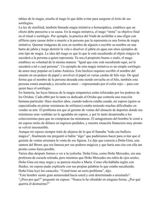 tabúes de la magia, enseña al mago lo que debe evitar para asegurar el éxito de sus
sortilegios.
La ley de similitud, también llamada magia imitativa u homeopática, establece que un
efecto debe parecerse a su causa. En la magia imitativa, el mago “imita” su objetivo final
en el ritual o sortilegio. Por ejemplo, la práctica del Vudú de acribillar a una efigie con
alfileres para causar dolor o muerte a la persona que la representa es una forma de magia
imitativa. Quemar imágenes de cera en nombre de alguien o escribir su nombre en una
barra de jabón y luego derretir la vela o disolver el jabón en agua son otros ejemplos de
este tipo de magia. La idea del mago es que lo que le está sucediendo al objeto mágico le
sucederá a la persona a quien representa. Ya sea el propósito bueno o malo, el mago
establece su voluntad de la misma manera: “Igual que esto está sucediendo aquí, así le
sucederá a tal o cual persona”. Un ejemplo de esta magia imitativa es un simple sortilegio
de amor muy popular en Latino América. Este hechizo requiere escribir el nombre del
amante en un pedazo de papel y envolver el papel en varias yardas de hilo rojo. De igual
forma que el nombre de la persona deseada esta siendo envuelta en el hilo, también esta
persona estará amarrada y envuelta en amor —representado por el color rojo— para con
quien hace el sortilegio.
En Santería, las leyes básicas de la magia simpatetica están reforzadas por los poderes de
los Orishas. Cada ebbó por lo tanto es dedicado al Orisha que controla una reacción
humana particular. Hace muchos años, cuando todavía estaba casada, mi esposo (quien se
especializaba en pintar miniaturas de militares) estaba teniendo muchas dificultades en
vender su arte. El problema era que al gerente de ventas del almacén de deportes donde sus
miniaturas eran vendidas no le agradaba mi esposo, y por lo tanto desanimaba a los
coleccionistas para que no compraran las miniaturas. El antagonismo del hombre le costó a
mi esposo miles de dólares en ingresos perdidos, y nuestra situación financiera muy pronto
se volvió insostenible.
Aunque mi esposo siempre trató de alejarse de lo que él llamaba “todo ese bullicio
mágico”, finalmente me preguntó si había “algo” que pudiéramos hacer para evitar que el
gerente de ventas arruinara la venta de sus figuras. Le dije que conocía a Doña Gina, una
santera del Bronx que era famosa por sus poderes mágicos y que haría una cita con ella tan
pronto como fuera posible.
Varios días después fuimos a ver a la iyalocha. Doña Gina, como Doña Mercedes, era una
profesora de escuela retirada, pero mientras que Doña Mercedes era rubia de ojos azules,
Doña Gina era muy negra y se parecía mucho a María. Como ella hablaba inglés con
fluidez, mi esposo pudo explicarle con sus propias palabras lo que estaba sucediendo.
Doña Gina leyó los caracoles. “Usted tiene un serio problema”, dijo.
“Este hombre siente gran animosidad hacía usted y está determinado a arruinarlo”.
“¿Pero por qué?” preguntó mi esposo. “Nunca le he ofendido en ninguna forma. ¿Por qué
querría él destruirme?”

 