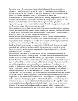Tan pronto como volvimos a casa, mi esposo llamó al almacén donde se vendían sus
miniaturas y pidió hablar con el gerente de ventas. El vendedor que contestó dijo que el
hombre ya no estaba con el almacén, ya que había acabado de ser despedido. El despido
había ocurrido justo después del almuerzo, alrededor de las dos la tarde.
El nuevo gerente de ventas contratado por el almacén era muy amigable e hizo todos los
esfuerzos para fomentar las ventas de las miniaturas de mi esposo. Este episodio no sólo
fortaleció la creencia de mi esposo en Santería, sino que tuvo otras agradables
repercusiones, ya que ambos nos encariñamos mucho de Doña Gina, quien continuó siendo
una de nuestras amigas más cercanas hasta que murió.
Hay miles de ebbós como el que preparó Doña Gina, que usa tantos ingredientes naturales
como la fuerza de un Orisha. Algunos, usados para lastimar a alguien, caen bajo la égida de
la “magia negra”, mientras que otros son estrictamente “magia blanca”, o natural, es decir,
magia para protección, para amor, o simplemente para curar.
Santería no tiene muchos sortilegios negativos, ya que los santeros desaprueban dicho
comportamiento. Pero los ebbós protectores como el dado a nosotros por Doña Gina, son
muy comunes. Como la serpiente de cascabel enrollada en la bandera original americana,
el santero le dice a sus enemigos: “No te me pares encima”.
La adoración de los ancestros que es una parte tan vital de Santería tiene sus raíces en la
creencia de que los Orishas también son ikús, simplemente otro aspecto de la misma
fuerza. Los muertos son la base más fundamental de Santería. Propiciarlos es abrir las
puertas que llevan a los Orishas.
Para desarrollar y fortalecer su relación con los muertos, algunos santeros reciben la
iniciación del Palo Monte o Palo Mayombe. Los paleros trabajan exclusivamente con los
muertos, nunca invocando a los Orishas a menos que hayan recibido la iniciación de
Santería. Ser “rayado” en Palo confiere al iniciado el título de mai o pai de prenda (mamá o
papá de la “prenda”). La prenda es un gran caldero donde unos pocos huesos robados de
una tumba son guardados, junto con muchos otros ingredientes. Como describí esta
práctica en detalle en mi primer libro sobre Santería, no es necesario que lo haga aquí.
Palero es otra palabra para el experto en yerbas. Aunque algunos paleros se involucran en
trabajo más bien negativo, muchos practicantes de Palo usan su gran conocimiento de
ciencia herbal y sus vastos poderes para aliviar el sufrimiento humano. Cuando por primera
vez escribí acerca del palero o mayombero fui más bien negativa en mis descripciones de
las prácticas de Palo. Desde entonces he conocido a muchos paleros, la mayoría de los
cuales usan su conocimiento para ayudar a la humanidad, algunas veces sin recompensas
monetarias. A causa de su gran habilidad herbal, la curación es uno de los poderes mejor
conocidos de los paleros. La epilepsia, parálisis, leucemia y otras formas de cáncer son
sólo unas de las muchas enfermedades curadas por algunos paleros conocidos míos.
Debido a que el conocimiento herbal que es parte de la tradición del Palo, muchos médicos

 