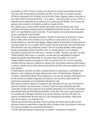 son atraídos al culto. Conozco al menos dos doctores en el área metropolitana de Nueva
York que están involucrados en la práctica de Palo. Uno de ellos es un palero iniciado.
El Palo no desciende de los Yorubas, sino de la tribu Congo. Algunos santeros creen que es
más sabio recibir la iniciación de Palo —si se quiere— antes del asiento, ya que el Palo se
especializa en la adoración de los muertos, que va antes que los Orishas. Una vez que una
persona se ha iniciado en la Santería no debe ser rayada en Palo.
Hay santeros que se rayan en Palo después del asiento, pero los olochas más viejos
consideran esta práctica peligrosa para la estabilidad mental del iniciado. “Es como volver
atrás”, un viejo babalawo una vez me dijo. “Como regresar a la escuela primaria después
de que se gradúa de la universidad”.
Ser rayado en Palo es altamente descriptivo: durante la ceremonia de iniciación, el nuevo
palero recibe ciertos cortes rituales con un cuchillo en varias partes de su cuerpo. La
prenda también es conocida como nganga. Algunos paleros la alimentan con unas gotas de
su propia sangre de vez en cuando, pero la mayoría de los practicantes del culto denuncian
tales prácticas como muy peligrosas, porque “una vez la prenda aprende a beber sangre
humana, demandará el mismo sacrificio cada vez. Puede matarlo si no lo obedece”.
Una palera conocida mía me contó que su “prenda” le habla. “Susurra a mi oído”, me dijo.
“Puede predecir todo lo que va a suceder y me previene por adelantado de cualquier
peligro que pueda estar enfrentando. Es mi mejor amigo. No podría vivir sin él”.
Aunque algunos santeros son rayados en Palo, la mayoría no lo son. Como la rivalidad
existente entre los santeros y babalawos, tampoco hay muy buenas relaciones entre paleros
y santeros, muchos de los cuales denuncian la práctica de Palo como necromántica y por lo
tanto negativa.
Cuando empecé a escribir este libro, consideré discutir las diferencias y similitudes entre
Santería y otras religiones de origen africano tales como el Vudú haitiano, Changó de
Trinidad, y Macumba de Brasil. Pero realmente no creo que sea necesario. Mi propósito no
ha sido escribir un estudio comparativo de Santería, sino más bien relatar cómo mis
experiencias personales en la religión han afectado mi vida.
Para muchos santeros, Santería es escapismo, una vida dentro de una vida. Las fiestas de
santo, los tambores, las iniciaciones, e incluso el itutu son rutas espirituales que ellos
viajan para escapar de las exigencias de un mundo materialista. En los Orishas, encuentran
una realidad espiritual infinitamente preferible a la de ellos. Pero para la gran mayoría de
los miembros de la Religión, Santería es un suceso colectivo, una forma de vida. Los
santeros verdaderamente devotos tejen sus vidas alrededor de los Orishas. Nada existe
fuera de los santos, y su voluntad es ley.
Durante una reciente fiesta de santo, conocí a una hija de Yemayá que me dijo en tono
afectuoso como su madre había evitado que ella se mudara varias veces porque la elección
de la casa no cumplía con la aprobación del Orisha.
“¿Cómo sabía que Yemayá no quería que se mudara?” le pregunté a la iyalocha.

 