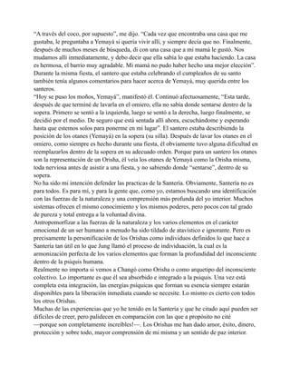 “A través del coco, por supuesto”, me dijo. “Cada vez que encontraba una casa que me
gustaba, le preguntaba a Yemayá si quería vivir allí, y siempre decía que no. Finalmente,
después de muchos meses de búsqueda, di con una casa que a mi mamá le gustó. Nos
mudamos allí inmediatamente, y debo decir que ella sabía lo que estaba haciendo. La casa
es hermosa, el barrio muy agradable. Mi mamá no pudo haber hecho una mejor elección”.
Durante la misma fiesta, el santero que estaba celebrando el cumpleaños de su santo
también tenía algunos comentarios para hacer acerca de Yemayá, muy querida entre los
santeros.
“Hoy se puso los moños, Yemayá”, manifestó él. Continuó afectuosamente, “Esta tarde,
después de que terminé de lavarla en el omiero, ella no sabía donde sentarse dentro de la
sopera. Primero se sentó a la izquierda, luego se sentó a la derecha, luego finalmente, se
decidió por el medio. De seguro que está sentada allí ahora, escuchándome y esperando
hasta que estemos solos para ponerme en mi lugar”. El santero estaba describiendo la
posición de los otanes (Yemayá) en la sopera (su silla). Después de lavar los otanes en el
omiero, como siempre es hecho durante una fiesta, él obviamente tuvo alguna dificultad en
reemplazarlos dentro de la sopera en su adecuado orden. Porque para un santero los otanes
son la representación de un Orisha, él veía los otanes de Yemayá como la Orisha misma,
toda nerviosa antes de asistir a una fiesta, y no sabiendo donde “sentarse”, dentro de su
sopera.
No ha sido mi intención defender las practicas de la Santería. Obviamente, Santería no es
para todos. Es para mí, y para la gente que, como yo, estamos buscando una identificación
con las fuerzas de la naturaleza y una comprensión más profunda del yo interior. Muchos
sistemas ofrecen el mismo conocimiento y los mismos poderes, pero pocos con tal grado
de pureza y total entrega a la voluntad divina.
Antropomorfizar a las fuerzas de la naturaleza y los varios elementos en el carácter
emocional de un ser humano a menudo ha sido tildado de atavístico e ignorante. Pero es
precisamente la personificación de los Orishas como individuos definidos lo que hace a
Santería tan útil en lo que Jung llamó el proceso de individuación, la cual es la
armonización perfecta de los varios elementos que forman la profundidad del inconsciente
dentro de la psiquis humana.
Realmente no importa si vemos a Changó como Orisha o como arquetipo del inconsciente
colectivo. Lo importante es que él sea absorbido e integrado a la psiquis. Una vez está
completa esta integración, las energías psíquicas que forman su esencia siempre estarán
disponibles para la liberación inmediata cuando se necesite. Lo mismo es cierto con todos
los otros Orishas.
Muchas de las experiencias que yo he tenido en la Santería y que he citado aquí pueden ser
difíciles de creer, pero palidecen en comparación con las que a propósito no cité
—porque son completamente increíbles!—. Los Orishas me han dado amor, éxito, dinero,
protección y sobre todo, mayor comprensión de mi misma y un sentido de paz interior.

 