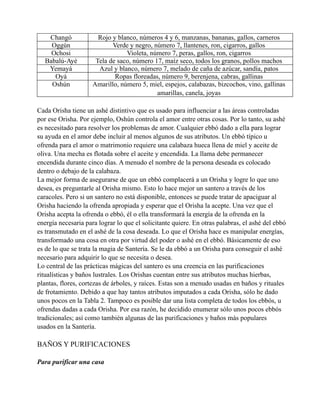 Changó
Oggún
Ochosi
Babalú-Ayé
Yemayá
Oyá
Oshún

Rojo y blanco, números 4 y 6, manzanas, bananas, gallos, carneros
Verde y negro, número 7, llantenes, ron, cigarros, gallos
Violeta, número 7, peras, gallos, ron, cigarros
Tela de saco, número 17, maíz seco, todos los granos, pollos machos
Azul y blanco, número 7, melado de caña de azúcar, sandía, patos
Ropas floreadas, número 9, berenjena, cabras, gallinas
Amarillo, número 5, miel, espejos, calabazas, bizcochos, vino, gallinas
amarillas, canela, joyas

Cada Orisha tiene un ashé distintivo que es usado para influenciar a las áreas controladas
por ese Orisha. Por ejemplo, Oshún controla el amor entre otras cosas. Por lo tanto, su ashé
es necesitado para resolver los problemas de amor. Cualquier ebbó dado a ella para lograr
su ayuda en el amor debe incluir al menos algunos de sus atributos. Un ebbó típico u
ofrenda para el amor o matrimonio requiere una calabaza hueca llena de miel y aceite de
oliva. Una mecha es flotada sobre el aceite y encendida. La llama debe permanecer
encendida durante cinco días. A menudo el nombre de la persona deseada es colocado
dentro o debajo de la calabaza.
La mejor forma de asegurarse de que un ebbó complacerá a un Orisha y logre lo que uno
desea, es preguntarle al Orisha mismo. Esto lo hace mejor un santero a través de los
caracoles. Pero si un santero no está disponible, entonces se puede tratar de apaciguar al
Orisha haciendo la ofrenda apropiada y esperar que el Orisha la acepte. Una vez que el
Orisha acepta la ofrenda o ebbó, él o ella transformará la energía de la ofrenda en la
energía necesaria para lograr lo que el solicitante quiere. En otras palabras, el ashé del ebbó
es transmutado en el ashé de la cosa deseada. Lo que el Orisha hace es manipular energías,
transformado una cosa en otra por virtud del poder o ashé en el ebbó. Básicamente de eso
es de lo que se trata la magia de Santería. Se le da ebbó a un Orisha para conseguir el ashé
necesario para adquirir lo que se necesita o desea.
Lo central de las prácticas mágicas del santero es una creencia en las purificaciones
ritualísticas y baños lustrales. Los Orishas cuentan entre sus atributos muchas hierbas,
plantas, flores, cortezas de árboles, y raíces. Estas son a menudo usadas en baños y rituales
de frotamiento. Debido a que hay tantos atributos imputados a cada Orisha, sólo he dado
unos pocos en la Tabla 2. Tampoco es posible dar una lista completa de todos los ebbós, u
ofrendas dadas a cada Orisha. Por esa razón, he decidido enumerar sólo unos pocos ebbós
tradicionales; así como también algunas de las purificaciones y baños más populares
usados en la Santería.

BAÑOS Y PURIFICACIONES
Para purificar una casa

 