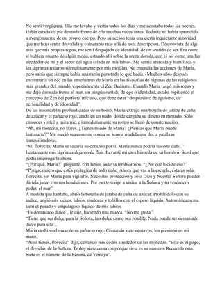 No sentí vergüenza. Ella me lavaba y vestía todos los días y me acostaba todas las noches.
Había estado de pie desnuda frente de ella muchas veces antes. Todavía no había aprendido
a avergonzarme de mi propio cuerpo. Pero su acción tenía una cierta inquietante autoridad
que me hizo sentir desvalida y vulnerable más allá de toda descripción. Desprovista de algo
más que mis propias ropas, me sentí despojada de identidad, de un sentido de ser. Era como
si hubiera muerto de algún modo, estando allí sobre la arena dorada, con el sol como una luz
alrededor de mí y el sabor del agua salada en mis labios. Me sentía aturdida y humillada y
las lágrimas rodaron silenciosamente por mis mejillas. No entendía las acciones de María,
pero sabía que siempre había una razón para todo lo que hacía. (Muchos años después
encontraría un eco en las enseñanzas de María en las filosofías de algunas de las religiones
más grandes del mundo, especialmente el Zen Budismo. Cuando María rasgó mis ropas y
me dejó desnuda frente al mar, sin ningún sentido de ego o identidad, estaba repitiendo el
concepto de Zen del perfecto iniciado, que debe estar “desprovisto de egoísmo, de
personalidad y de identidad”.
De las insondables profundidades de su bolso, María extrajo una botella de jarabe de caña
de azúcar y el pañuelo rojo, atado en un nudo, donde cargaba su dinero en menudo. Sólo
entonces volteó a mirarme, e inmediatamente su rostro se llenó de consternación.
“Ah, mi florecita, no llores. ¿Tienes miedo de María? ¿Piensas que María puede
lastimarte?” Me meció suavemente contra su seno a medida que decía palabras
tranquilizadoras.
“Mi florecita, María se sacaría su corazón por ti. María nunca podría hacerte daño.”
Lentamente mis lágrimas dejaron de fluir. Levanté mi cara húmeda de su hombro. Sentí que
podía interrogarla ahora.
“¿Por qué, María?” pregunté, con labios todavía temblorosos. “¿Por qué hiciste eso?”
“Porque quiero que estés protegida de todo daño. Ahora que vas a la escuela, estarás sola,
florecita, sin María para vigilarte. Necesitas protección y sólo Dios y Nuestra Señora pueden
dártela junto con sus bendiciones. Por eso te traigo a visitar a la Señora y su verdadero
poder, el mar”.
A medida que hablaba, abrió la botella de jarabe de caña de azúcar. Probándolo con su
índice, ungió mis sienes, labios, muñecas y tobillos con el espeso líquido. Automáticamente
lamí el pesado y empalagoso líquido de mis labios.
“Es demasiado dulce”, le dije, haciendo una mueca. “No me gusta”.
“Tiene que ser dulce para la Señora, tan dulce como sea posible. Nada puede ser demasiado
dulce para ella”.
María deshizo el nudo de su pañuelo rojo. Contando siete centavos, los presionó en mi
mano.
“Aquí tienes, florecita” dijo, cerrando mis dedos alrededor de las monedas. “Este es el pago,
el derecho, de la Señora. Te doy siete centavos porque siete es su número. Recuerda esto.
Siete es el número de la Señora, de Yemaya”.

 