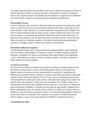 Un simple ritual de purificación para librar a una casa de vibraciones negativas es llenar un
cubo de agua fría y añadir un cuarto de amoníaco. Este líquido es entonces rociado por
toda la casa. Algunos santeros recomiendan que esto debería ser seguido por un sahumerio
de resinas de pino, incienso y cáscaras de ajo para completar la purificación.
Para purificar el aura
Una de las prácticas más comunes en Santería cuando una persona está sitiada por la mala
suerte es cubrir tres huevos con aceite de palma (manteca de corojo), soplar algo de ron y
humo de tabaco sobre cada huevo, y ponerlos dentro de una pequeña bolsa de papel. Esta
bolsa es luego frotada por todo el cuerpo; de pies a cabeza. Después los huevos son rotos
en tres esquinas o encrucijadas por separado. Mientras los huevos están siendo rotos, se
pide que la mala suerte sea rota de igual forma que lo fueron los huevos. Se cree que esto
libera el aura de las vibraciones negativas. Este tipo de purificación está generalmente
asociado con Elegguá, quien es dueño de las esquinas y encrucijadas.
Para disipar influencias negativas
Un baño popular requiere que se hiervan juntas las siguientes plantas: quita maldición,
arrasa con todo y rompesaragüey. El líquido es colado y se añaden unas pocas gotas de
amoníaco y asafétida. Los santeros recomiendan añadir agua bendita como ingrediente
“extra”. Generalmente los baños se hacen en números impares. Este baño a menudo es
hecho durante tres noches seguidas.
Un baño de exorcismo
Tal vez uno de los baños más poderosos conocidos en Santería, este baño requiere hervir
tres plantas: tartago, pasote, y anamu. Esta última planta, anamu, es tan potente que
algunos santeros ni siquiera la tocan, especialmente los sacerdotes y sacerdotisas de
Obatalá que no pueden tolerarla. Anamu es un agente exorcizador tan poderoso que puede
expulsar incluso influencias positivas. Por eso es que sólo se recomienda para gente que
está particularmente sitiada por la mala suerte y amenazados por peligros muy reales. Una
persona debe estar realmente “salada” para usar esta planta. Pero el baño se dice que es
inmensamente útil para los que verdaderamente lo necesitan. A este baño se le añaden tres
gotas de amoníaco, asafétida, y citronela con unas gotas de agua bendita. Ninguno de los
baños, especialmente éste, son vertidos sobre la cabeza. Los baños son vertidos sobre los
hombros, ya que los santeros creen que la cabeza es el sitial del ángel guardián u Orisha de
esa persona y debe ser respetada. Sólo el agua de coco puede ser vertida directamente
sobre la cabeza, ya que es uno de los atributos de Obatalá y él gobierna la cabeza.
Una purificación ritual

 
