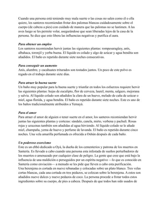 Cuando una persona está teniendo muy mala suerte o las cosas no salen como él o ella
quiere, los santeros recomiendan frotar dos palomas blancas cuidadosamente sobre el
cuerpo (de cabeza a pies) con cuidado de manera que las palomas no se lastimen. A las
aves luego se les permite volar, asegurándose que sean liberadas lejos de la casa de la
persona. Se dice que esto libera las influencias negativas y purifica el aura.
Para obtener un empleo
Los santeros recomiendan hervir juntas las siguientes plantas: rompesaragüey, anís,
albahaca, toronjil y yerba buena. El líquido es colado y algo de azúcar y agua bendita son
añadidos. El baño es repetido durante siete noches consecutivas.
Para conseguir un aumento
Anís, alumbre, y cacahuates triturados son tostados juntos. Un poco de este polvo es
regado en el trabajo durante siete días.
Para atraer la buena suerte
Un baño muy popular para la buena suerte y triunfar en todos los esfuerzos requiere hervir
las siguientes plantas: hojas de eucalipto, flor de cerveza, laurel, menta, salgazo, mejorana
y salvia. Al líquido colado son añadidos la clara de un huevo, melado de caña de azúcar o
miel, agua florida, y agua bendita. El baño es repetido durante siete noches. Este es uno de
los baños tradicionalmente atribuidos a Yemayá.
Para el amor
Para atraer el amor de alguien o tener suerte en el amor, los santeros recomiendan hervir
juntas las siguientes plantas y cortezas: sándalo, canela, mirto, verbena y pachulí. Rosas
rojas y azucenas también son añadidas al agua hirviendo. Al líquido colado se le añade
miel, champaña, yema de huevo y perfume de lavanda. El baño es repetido durante cinco
noches. Una vela amarilla perfumada es ofrecida a Oshún después de cada baño.
Un poderoso exorcismo
Este es un ebbó dedicado a Oyá, la dueña de los cementerios y patrona de los muertos en
Santería. Es llevado a cabo cuando una persona esta infestada de sueños perturbadores de
los muertos o amenazado por cualquier clase de peligro. La gente que cree que está bajo la
influencia de una maldición o perseguidos por un espíritu negativo —lo que es conocido en
Santería como enviación— a menudo se les pide que lleven a cabo esta purificación.
Una berenjena es cortada en nueve rebanadas y colocadas sobre un plato blanco. Tres velas
cortas blancas, cada una cortada en tres pedazos, se colocan sobre la berenjena. A estos son
añadidos nueve dulces y nueve pedazos de coco. La persona procede a frotar todos estos
ingredientes sobre su cuerpo, de pies a cabeza. Después de que todos han sido usados de

 