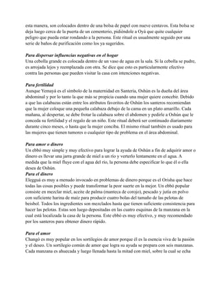 esta manera, son colocados dentro de una bolsa de papel con nueve centavos. Esta bolsa se
deja luego cerca de la puerta de un cementerio, pidiéndole a Oyá que quite cualquier
peligro que pueda estar rondando a la persona. Este ritual es usualmente seguido por una
serie de baños de purificación como los ya sugeridos.
Para dispersar influencias negativas en el hogar
Una cebolla grande es colocada dentro de un vaso de agua en la sala. Si la cebolla se pudre,
es arrojada lejos y reemplazada con otra. Se dice que esto es particularmente efectivo
contra las personas que pueden visitar la casa con intenciones negativas.
Para fertilidad
Aunque Yemayá es el símbolo de la maternidad en Santería, Oshún es la dueña del área
abdominal y por lo tanto la que más se propicia cuando una mujer quiere concebir. Debido
a que las calabazas están entre los atributos favoritos de Oshún los santeros recomiendan
que la mujer coloque una pequeña calabaza debajo de la cama en un plato amarillo. Cada
mañana, al despertar, se debe frotar la calabaza sobre el abdomen y pedirle a Oshún que le
conceda su fertilidad y el regalo de un niño. Este ritual deberá ser continuado diariamente
durante cinco meses, o hasta que la mujer conciba. El mismo ritual también es usado para
las mujeres que tienen tumores o cualquier tipo de problema en el área abdominal.
Para amor o dinero
Un ebbó muy simple y muy efectivo para lograr la ayuda de Oshún a fin de adquirir amor o
dinero es llevar una jarra grande de miel a un río y verterlo lentamente en el agua. A
medida que la miel fluye con el agua del río, la persona debe especificar lo que él o ella
desea de Oshún.
Para el dinero
Elegguá es muy a menudo invocado en problemas de dinero porque es el Orisha que hace
todas las cosas posibles y puede transformar la peor suerte en la mejor. Un ebbó popular
consiste en mezclar miel, aceite de palma (manteca de corojo), pescado y jutía en polvo
con suficiente harina de maíz para producir cuatro bolas del tamaño de las pelotas de
beisbol. Todos los ingredientes son mezclados hasta que tienen suficiente consistencia para
hacer las pelotas. Estas son luego depositadas en las cuatro esquinas de la manzana en la
cual está localizada la casa de la persona. Este ebbó es muy efectivo, y muy recomendado
por los santeros para obtener dinero rápido.
Para el amor
Changó es muy popular en los sortilegios de amor porque él es la esencia viva de la pasión
y el deseo. Un sortilegio común de amor que logra su ayuda se prepara con seis manzanas.
Cada manzana es ahuecada y luego llenada hasta la mitad con miel, sobre la cual se echa

 