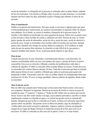 aceite de almendra. La fotografía de la persona es colocada sobre un plato blanco rodeado
de las seis manzanas. Una mecha es flotada sobre el aceite en cada manzana y se enciende
durante una hora todos los días, pidiéndole ayuda a Changó para obtener el amor de esa
persona.
Para el matrimonio
Oshún es la patrona del matrimonio. Para que ayude a convencer a alguien para que tome
el transcendental paso matrimonial, los santeros recomiendan el siguiente ebbó: Se ahueca
una calabaza. En el fondo, se coloca el nombre o fotografía de la persona reacia. Su
nombre o foto deberá ser perforada con cinco ganchos de pescar. Sobre esto se ponen cinco
yemas de huevo, bien rociadas de canela y cubiertas con miel. Encima de esto, se vierten
partes iguales de aceite de almendras, aceite de oliva, aceite de maíz, aceite de almizcle y
aceite de coco. Luego se encienden cinco mechas sobre los aceites por una hora, durante
quince días. Durante este tiempo los aceites deben ser repuestos. Si la calabaza se daña
antes de que los quince días terminen, la situación es más difícil de lo que parece y
requiere medidas más fuertes. Si no, la persona puede obtener lo que desea.
Para la paz
Cuando una persona es muy obstinada y constantemente discute o crea discordia, los
santeros recomiendan cubrir un coco con manteca de cacao y cáscara de huevo en polvo
(cascarilla). Este coco es ofrecido a Obatalá a nombre del problemático individuo y
cubierto de algodón. El ebbó es colocado sobre un plato blanco en el piso. Frente del coco,
se encienden dos velones blancos durante 24 días. Cada día, la persona que hace la ofrenda
debe pararse frente al coco y pedirle a Obatalá que calme a la persona para quien está
preparado el ebbó. Tan pronto como las velas se acaben, deben ser reemplazadas hasta que
terminen los 24 días. El coco es luego guardado, todavía cubierto de algodón, donde nadie
lo encuentre.
Para la buena suerte
Hay un ebbó muy popular para Yemayá que se hace para traer buena suerte a una casa y
sus ocupantes. Requiere lo siguiente: Dentro de un tazón de cristal se coloca un poco de
melado de cana, 77 centavos, 7 imanes y 7 bolas de añil. Sobre esto se coloca una rosa de
Jericó. Esta es una flor verde similar a un alga, cuyos pétalos parecidos a zarcillos se abren
ampliamente cuando es colocada en agua y se cierran tan pronto como es retirada del
líquido. Después de que la flor es colocada en el tazón, se llena con suficiente agua hasta
apenas cubrir sus pétalos. Tan pronto como se abren los pétalos, algo de champaña es
vertida sobre estos junto con polvos plateados. Algunos santeros colocan una pequeña
imagen de la virgen de Regla (Yemayá en Santería) encima de la flor, pero esto no es
necesario. El ebbó es colocado en alto cerca de la puerta. Como se ve muy bonito,

 
