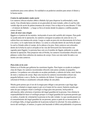 usualmente pasa como adorno. En realidad es un poderoso amuleto para atraer el dinero y
la buena suerte.
Contra la enfermedad y mala suerte
Los santeros ofrecen muchos ebbós a Babalú-Ayé para dispersar la enfermedad y mala
suerte. Una ofrenda típica consiste en un gran plato de maíz tostado, sobre el cual ha sido
vertido algo de aceite de palma (manteca de corojo). Esto se deja en la casa durante 17 días
—el número de Babalú— y luego se lleva al monte donde los pájaros y ardillas puedan
comer el maíz.
Antes de tener una cirugía
Qggún es el patrón de los metales, incluyendo el acero del cuchillo del cirujano. Para pedir
su ayuda antes de la operación, los santeros consiguen un pedazo de carne de res y lo
cubren bien con manteca de corojo. Luego se sopla un poco de ron directamente de la boca
a la carne y se le sopla humo de tabaco. La carne es colocada dentro de una bolsa de papel
la cual es frotada sobre el cuerpo, de la cabeza a los pies. Siete centavos son colocados
dentro de la bolsa la cual es arrojada en las vías del ferrocarril (los ferrocarriles son
sagrados para Oggún). La persona hace esto en el nombre de Oggún, pidiendo su ayuda
durante la operación. Para propiciar más al Orisha, los santeros recomiendan ofrecerle siete
plátanos verdes bien cubiertos de manteca de corojo. Estos son más tarde llevados a un
monte con siete centavos.

Para éxito en la corte
Ochosi es el Orisha que gobierna las cuestiones legales. Para lograr su ayuda en cualquier
clase de litigio, los santeros recomiendan ofrecerle siete peras cortadas en pequeños
pedazos. Los pedazos son colocados en un plato profundo y cubierto de leche, miel, harina
de maíz y manteca de corojo. Bajo esta mezcla los santeros recomiendan colocar una
pequeña ballesta o arco y flecha, los símbolos de Ochosi. Un pedazo de papel con la
solicitud al Orisha es usualmente colocado debajo de este plato.
Mucha gente piensa que el uso de la magia para obligar a una persona a que haga algo
contra su voluntad es magia negra (o gris en el mejor de los casos), Santería enseña que
antes de que cualquier ritual o sortilegio se haga para otra persona, incluyendo la
adivinación, debe solicitarse el permiso del ángel guardián de la persona. Esto elimina la
responsabilidad de hacer el sortilegio porque si el ángel guardián de la persona permite que
se realice, el poder de voluntad de la persona no ha sido violado. Lo que suceda pasará con
el consentimiento del ángel guardián de esa persona, quien es parte de su inconsciente. Si
el sortilegio falla, el ángel guardián de la persona rechazó la solicitud. En otras palabras, a
través del sortilegio, el santero, (o quien esté haciendo el ebbó) está pidiéndole a la persona

 