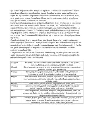 que cambie de parecer acerca de algo. Si la persona —en un nivel inconsciente— está de
acuerdo con el cambio, su voluntad no ha sido forzada y la magia usada fue blanca, no
negra. No hay coerción, simplemente un acuerdo. Naturalmente, esto no puede ser usado
en la magia negra porque el ángel guardián de una persona nunca estará de acuerdo con
nada que sea dañino al bienestar del individuo.
Santería enseña que cada persona está protegida por uno de los Orishas, aún si esa persona
no practica Santería o no cree en ella. Esto se debe a que cada Orisha simboliza un
arquetipo humano específico que abarca a mucha gente, de muchos orígenes variados. La
única manera segura de saber el Orisha regente de un individuo es a través de un registro
dirigido por un santero o babalawo. Este ritual determina quien es el Orisha protector de
una persona. Este Orisha es también identificado por el santero como el ángel guardián de
la persona.
Cuando alguien no tiene el recurso de un sacerdote de Santería hay otra forma (aunque
menos segura) de identificar al Orisha protector o regente. Este método alterno requiere un
conocimiento básico de las principales características de cada Orisha importante. El Orisha
con quien usted comparte la mayoría de las características; es usualmente su Orisha
protector o ángel guardián.
La siguiente es una lista de los Orishas más importantes y sus principales características,
según los santeros. No será difícil para cada lector encontrar al Orisha con quien él o ella
comparte la mayoría de las características.
Elegguá
Obatalá
Changó
Oggún

Ochosi
Yemayá
Oyá

Oshún

Escabroso, amante de la diversión, enredador, juguetón, extravagante,
mafioso, hábil, evasivo, insondable, variable (destino).
Sabio, solemne, serio, severo pero amable, pacífico, místico, magnánimo,
generoso, idealista (paz, paternidad).
Fiero, orgulloso, apasionado, atrevido, obstinado, audaz, temerario,
dominante, sensual, determinado, irascible, generoso (pasión).
Revolucionario, implacable, honesto, apasionado, duro, excéntrico, no
convencional, inconformista, militante, trabajador, hace sus propias leyes
(trabajo, guerra).
Justo, estricto, severo, honesto, inquebrantable, moral, ético.
Amorosa, maternal, gentil, amable, generosa, dignificada, altiva pero
terrible enojada, orgullosa, sabia, majestuosa (feminidad).
Fiera, tempestuosa, fascinante, perspicaz, una guerrera innata, capaz de
grandes sacrificios por los amados, mística, tranquila y despreocupada pero
con pasiones ocultas (adversidad).
Seductora, tierna, gentil, irresistible, obstinada, insaciable, coqueta, suave
aunque tenaz, generosa, deseable, ambiciosa, egocéntrica, peligrosa,
inolvidable, vulnerable aunque fuerte (amor, riqueza).

 