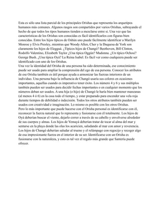 Esta es sólo una lista parcial de los principales Orishas que representa los arquetipos
humanos más comunes. Algunos rasgos son compartidos por varios Orishas, subrayando el
hecho de que todos los tipos humanos tienden a mezclarse entre si. Una vez que las
características de los Orishas son conocidas es fácil identificarlos con figuras bien
conocidas. Entre los hijos típicos de Oshún uno puede fácilmente identificar a Marilyn
Monroe y Elvis Presley, mientras que Woody Allen, Cher y la Duquesa de York son
claramente los hijos de Elegguá. ¿Típicos hijos de Changó? Beethoven, Bill Clinton,
Rodolfo Valentino, Elizabeth Taylor ¿Una típica Oggún? Madonna. ¿Un típico Ochosi?
George Bush. ¿Una típica Oyá? La Reina Isabel. Es fácil ver como cualquiera puede ser
identificado con uno de los Orishas.
Una vez la identidad del Orisha de una persona ha sido determinada, ese conocimiento
puede ser usado para ampliar la comprensión del ego de esa persona. Conocer los atributos
de ese Orisha también es útil porque ayuda a armonizar las fuerzas interiores de un
individuo. Una persona bajo la influencia de Changó usaría sus colores en ocasiones
importantes, aquellas cuando es imperativo tener éxito. Los número 4 y 6 y sus múltiplos
también pueden ser usados para decidir fechas importantes o en cualquier momento que los
números deban ser usados. A una hija (o hijo) de Changó le haría bien mantener manzanas
(al menos 4 ó 6) en la casa todo el tiempo, y estar preparado para encender una vela roja
durante tiempos de debilidad o indecisión. Todos los otros atributos también pueden ser
usados con creatividad e imaginación. Lo mismo es posible con los otros Orishas.
Pero lo más importante que puede hacerse con el Orisha personal es identificarse con él,
reconocer la fuerza natural que lo representa y fusionarse con él totalmente. Los hijos de
Oyá deberían buscar el viento, dejarlo correr a través de su cabello y envolverse alrededor
de sus cuerpos y almas. Los hijos de Yemayá deberían tratar de tocar al alma del mar y
sentarse en la playa donde las olas los acaricien, saludando al mar con amor y reverencia.
Los hijos de Changó deberían saludar al trueno y el relámpago con regocijo y recoger algo
de esa impresionante fuerza en el interior de su ser. Identificarse con un Orisha es
fusionarse con la naturaleza, y esto es tal vez el regalo más grande que Santería puede
ofrecer.

 