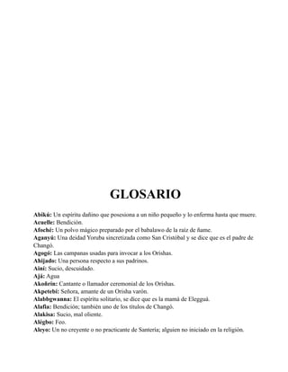 GLOSARIO
Abikú: Un espíritu dañino que posesiona a un niño pequeño y lo enferma hasta que muere.
Acuelle: Bendición.
Afoché: Un polvo mágico preparado por el babalawo de la raíz de ñame.
Aganyú: Una deidad Yoruba sincretizada como San Cristóbal y se dice que es el padre de
Changó.
Agogó: Las campanas usadas para invocar a los Orishas.
Ahijado: Una persona respecto a sus padrinos.
Ainí: Sucio, descuidado.
Ajá: Agua
Akoñrín: Cantante o llamador ceremonial de los Oríshas.
Akpetebí: Señora, amante de un Orisha varón.
Alabbgwanna: El espíritu solitario, se dice que es la mamá de Elegguá.
Alafia: Bendición; también uno de los títulos de Changó.
Alakisa: Sucio, mal oliente.
Alégbo: Feo.
Aleyo: Un no creyente o no practicante de Santería; alguien no iniciado en la religión.

 