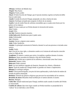 Alforjas: Atributos de Babalú-Ayé.
Aloguó: Muy bueno.
Alogura: Fuerte, poder.
Aluyá: El baile favorito de Changó, que él ejecuta mientras esgrime un hacha de doble
hoja en cada mano.
Amalá: Comida favorita de Changó, preparado con okra y harina de maíz.
Amarre: Sortilegio arrojado para asegurar el afecto de un amante.
Anafre: Lata de estaño llena de carbones encendidos que es usada como horno por los
pobres en los trópicos.
Apotí: El trono usado por un Orisha durante la iniciación del asiento.
Ara: Cuerpo.
Arani: Feliz.
Aré ikú: Santeros mayores muertos.
Arikú baba awó: Bendiciones para ti padre santo.
Arón: Enfermedad.
Asé: Alimento.
Asentar: Iniciar a alguien como santero.
Ashé: Poder, bendición.
Asiento: La principal ceremonia de Santería, durante la cual una persona es iniciada como
santero.
Asoñá: Amén.
Ayé: Uno de los cinco igbo, o elementos usados en el sistema de adivinación conocido
como La Tabla de Ifa.
Ayugbona: El santero o santera que asiste a la madrina o padrino durante el asiento.
Babalawo: Sumo sacerdote de Santería e hijo del Orisha Orúnla.
Babalú-Ayé: Orisha que es patrón de los enfermos, sincretizado como San Lázaro.
Babaocha: Santero varón.
Baba-oro: Padre celestial.
Batá: Los tres tambores sagrados de Santería, llamados Iya, Itótele y Okónkolo.
Batea: Tazón de madera de Changó donde se guardan sus otanes e implementos.
Bilongo:Un sortilegio maligno.
Bohío: Choza puertorriqueña, con piso de tierra apelmazada y techo hecho de madera de
frondas de palma entretejida.
Botánica: Almacén de géneros religiosos que proveen las necesidades de los santeros.
Brazalete de mazo: Brazalete ritual recibido por el santero durante el asiento.
Burucu: Maligno.
Cabio Sile: Saludo tradicional para Changó, también usado cuando el nombre del Orisha
es mencionado.
Cambio de cabeza: Que tiene lugar cuando un Orisha transfiere su propiedad de la
“cabeza” de un individuo a otro Orisha.

 