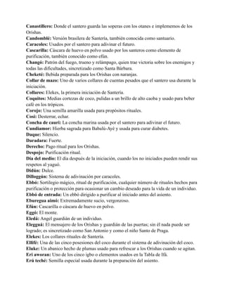 Canastillero: Donde el santero guarda las soperas con los otanes e implememos de los
Orishas.
Candomblé: Versión brasilera de Santería, también conocida como santuario.
Caracoles: Usados por el santero para adivinar el futuro.
Cascarilla: Cáscara de huevo en polvo usado por los santeros como elemento de
purificación, también conocido como efún.
Changó: Patrón del fuego, trueno y relámpago, quien trae victoria sobre los enemigos y
todas las dificultades, sincretizado como Santa Bárbara.
Cheketé: Bebida preparada para los Orishas con naranjas.
Collar de mazo: Uno de varios collares de cuentas pesados que el santero usa durante la
iniciación.
Collares: Elekes, la primera iniciación de Santería.
Coquitos: Medias cortezas de coco, pulidas a un brillo de alto caoba y usado para beber
café en los trópicos.
Corojo: Una semilla amarilla usada para propósitos rituales.
Cosi: Desterrar, echar.
Concha de cauri: La concha marina usada por el santero para adivinar el futuro.
Cundiamor: Hierba sagrada para Babalú-Ayé y usada para curar diabetes.
Daque: Silencio.
Daradara: Fuerte.
Derecho: Pago ritual para los Orishas.
Despojo: Purificación ritual.
Día del medio: El día después de la iniciación, cuando los no iniciados pueden rendir sus
respetos al yaguó.
Didún: Dulce.
Dilloggún: Sistema de adivinación por caracoles.
Ebbó: Sortilegio mágico, ritual de purificación, cualquier número de rituales hechos para
purificación o protección para ocasionar un cambio deseado para la vida de un individuo.
Ebbó de entrada: Un ebbó dirigido a purificar al iniciado antes del asiento.
Eburegua aimó: Extremadamente sucio, vergonzoso.
Efún: Cascarilla o cáscara de huevo en polvo.
Eggó: El monte.
Eledá: Angel guardián de un individuo.
Elegguá: El mensajero de los Orishas y guardián de las puertas; sin él nada puede ser
logrado; es sincretizado como San Antonio y como el niño Santo de Praga.
Elekes: Los collares rituales de Santería.
Ellifé: Una de las cinco posesiones del coco durante el sistema de adivinación del coco.
Eluke: Un abanico hecho de plumas usado para refrescar a los Orishas cuando se agitan.
Eri aworan: Uno de los cinco igbo o elementos usados en la Tabla de Ifá.
Erú teché: Semilla especial usada durante la preparación del asiento.

 