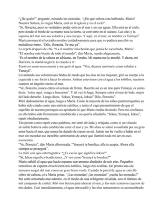 “¿De quién?” pregunté, mirando las monedas. “¿De qué señora esta hablando, María?
Nuestra Señora, la virgen María, está en la iglesia y en el cielo”.
“Si, florecita, pero su verdadero poder está en el mar y en sus aguas. Ella está en el cielo,
pero donde el borde de su manto toca la tierra, se convierte en el océano. Las olas y la
espuma del mar son sus volantes y sus encajes. Y aquí, en el mar, su nombre es Yemayá”.
María pronunció el extraño nombre cuidadosamente para que yo pudiera percibir su
melodioso ritmo, “Dilo, florecita. Ye-ma-yá”.
Lo repetí después de ella. “Es el nombre más bonito que jamás he escuchado, María”.
“El nombre más bonito de todo el mundo”, dijo María, riendo alegremente.
“Es el nombre de la señora en africano, en Yoruba. Mi mama me lo enseñó. Y ahora, mi
florecita, tu mamá negra te lo enseña a ti”.
Tomó mi mano suavemente y me guió al agua. “Ven, déjame mostrarte como saludar a
Yemayá”.
Levantando sus voluminosas faldas de modo que las olas no las mojaran, giró su cuerpo a la
izquierda y me forzó a hacer lo mismo. Ambas estuvimos con el agua a los tobillos, nuestros
cuerpos en ángulos rectos al mar.
“Ve, florecita, nunca entres al océano de frente. Hacerlo así es un reto para Yemayá, es como
decir, ‘estoy aquí, venga a buscarme’. Y tal vez lo haga. Siempre entra al mar de lado, mejor
del lado derecho. Luego dices, ‘Jekua, Yemayá, Jekua!’ Dilo, florecita”.
Miré dudosamente al agua, luego a María. Como la mayoría de los niños puertorriqueños yo
había sido criada como una estricta católica, y tenía el vago presentimiento de que el
capellán de nuestra parroquia no aprobaría lo que María estaba diciendo. Pero mi confianza
en ella había sido firmemente restablecida y no quería ofenderla. “Jekua, Yemayá, Jekua”,
repetí obedientemente.
Tan pronto como repetí estas palabras, me sentí aliviada y relajada, como si un vínculo
invisible hubiera sido establecido entre el mar y yo. Mi alma se sintió avasallada por un gran
amor hacia el mar, que nunca ha dejado de crecer en mí. Jamás me he vuelto a bañar en el
mar sin recordar ese increíble sentimiento de amor que iluminó todo mi ser en esos
momentos.
“Ve, florecita”, dijo María alborozada. “Yemayá te bendice, ella te acepta. Ahora ella
siempre te protegerá”.
La miré con ojos interrogantes. “¿Es eso lo que significa Jekua?”
“Sí, Jekua significa bendiciones. ¿Y ves como Yemayá te bendice?”
María señaló al agua que hacía espuma suavemente alrededor de mis pies. Pequeños
remolinos de espuma envolvieron mis tobillos, luego mis rodillas. De pronto una ola
inmensa surgió del mar como un gran brazo verde. Cuando la pared de agua se estrelló
sobre mi cabeza, oí a María gritar, “¡Las monedas! ¡las monedas!’ ¡suelta las monedas!”
Me sentí arrastrada mar adentro, en el medio de una refulgente crisálida, con el tintineo de
mil campanas de cristal. Abrí mis brazos para abrazar al mar, y los siete centavos cayeron de
mis dedos. Casi inmediatamente, el agua retrocedió y las olas reasumieron su acostumbrado

 