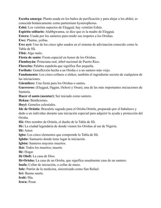 Escoba amarga: Planta usada en los baños de purificación y para alejar a los abikú; es
conocida botánicamente como parternium hysterophorus.
Eshú: Los veintiún aspectos de Elegguá; hay veintiún Eshús.
Espíritu solitario: Alabbgwanna, se dice que es la madre de Elegguá.
Estera: Usada por los santeros para rendir sus respetos a los Orishas.
Ewe: Plantas, yerbas.
Ewe ayó: Uno de los cinco igbo usados en el sistema de adivinación conocido como la
Tabla de Ifá.
Fibú: Algo malo.
Fiesta de santo: Fiesta especial en honor de los Orishas.
Flamboyán: Poinciana real, árbol nacional de Puerto Rico.
Florecita: Palabra española que significa flor pequeña.
Foribale: Genuflexión hecha a un Orisha o a un santero más viejo.
Fundamento: Los cinco collares o elekes; también el ingrediente secreto de cualquiera de
las iniciaciones.
Güemilere: Una fiesta para los Orishas o santos.
Guerreros: (Elegguá, Oggún, Ochosi y Osun), una de las más importantes iniciaciones de
Santería.
Hacer el santo (asentar): Ser iniciado como santero.
Hekua: Bendiciones.
Ibeyi: Gemelos celestiales.
Ide de Orúnla: Brazalete sagrado para el Orisha Orúnla, preparado por el babalawo y
dado a un individuo durante una iniciación especial para adquirir la ayuda y protección del
Orisha.
Ifá: Otro nombre de Orúnla, el dueño de la Tabla de Ifá.
Ife: La ciudad legendaria de donde vienen los Orishas al sur de Nigeria.
Ifé: Amor.
Igbo: Los cinco elementos que comprende la Tabla de Ifá.
Igbdu: Santuario donde tiene lugar la iniciación.
Igbón: Santeros mayores muertos.
Ikú: Todos los muertos; muerte.
Ilé: Hogar.
Ilé Olofi: La casa de Dios.
Ilé-Orisha: La casa de un Orisha, que significa usualmente casa de un santero.
Inafa: Collar de iniciación, o collar de mazo.
Inle: Patrón de la medicina, sincretizado como San Rafael.
Iré: Buena suerte.
Irolé: Día.
Irora: Pesar.

 