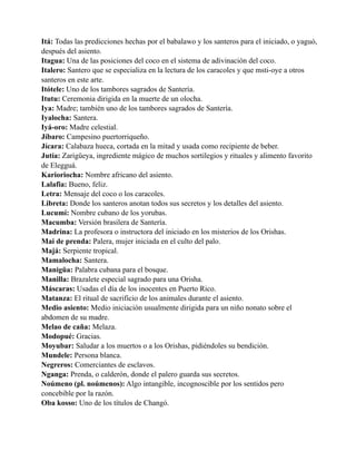 Itá: Todas las predicciones hechas por el babalawo y los santeros para el iniciado, o yaguó,
después del asiento.
Itagua: Una de las posiciones del coco en el sistema de adivinación del coco.
Italero: Santero que se especializa en la lectura de los caracoles y que msti-oye a otros
santeros en este arte.
Itótele: Uno de los tambores sagrados de Santería.
Itutu: Ceremonia dirigida en la muerte de un olocha.
Iya: Madre; también uno de los tambores sagrados de Santería.
Iyalocha: Santera.
Iyá-oro: Madre celestial.
Jíbaro: Campesino puertorriqueño.
Jícara: Calabaza hueca, cortada en la mitad y usada como recipiente de beber.
Jutía: Zarigüeya, ingrediente mágico de muchos sortilegios y rituales y alimento favorito
de Elegguá.
Karioriocha: Nombre africano del asiento.
Lalafia: Bueno, feliz.
Letra: Mensaje del coco o los caracoles.
Libreta: Donde los santeros anotan todos sus secretos y los detalles del asiento.
Lucumí: Nombre cubano de los yorubas.
Macumba: Versión brasilera de Santería.
Madrina: La profesora o instructora del iniciado en los misterios de los Orishas.
Mai de prenda: Palera, mujer iniciada en el culto del palo.
Majá: Serpiente tropical.
Mamalocha: Santera.
Manigüa: Palabra cubana para el bosque.
Manilla: Brazalete especial sagrado para una Orisha.
Máscaras: Usadas el día de los inocentes en Puerto Rico.
Matanza: El ritual de sacrificio de los animales durante el asiento.
Medio asiento: Medio iniciación usualmente dirigida para un niño nonato sobre el
abdomen de su madre.
Melao de caña: Melaza.
Modopué: Gracias.
Moyubar: Saludar a los muertos o a los Orishas, pidiéndoles su bendición.
Mundele: Persona blanca.
Negreros: Comerciantes de esclavos.
Nganga: Prenda, o calderón, donde el palero guarda sus secretos.
Noúmeno (pl. noúmenos): Algo intangible, incognoscible por los sentidos pero
concebible por la razón.
Oba kosso: Uno de los títulos de Changó.

 