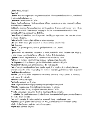 Ororó: Malo, maligno.
Oru: Sol.
Orúnla: Adivinador principal del panteón Yoruba, conocido también como Ifá y Orúnmila;
el patrón de los babalawos.
Orúnmila: Otro nombre de Orúnla.
Osain: Dueño del monte y todo ewe; tiene sólo un ojo, una pierna y un brazo, el resultado
de una batalla con Orúnla.
Oshún: La hermosa Venus del panteón Yoruba, patrona de amor, matrimonio y oro; ella es
una de las akpetebís favoritas de Changó y es sincretizada como nuestra señora de la
Caridad del Cobre, santa patrona de Cuba.
Osun: Uno de los Orishas, que siempre está con Elegguá y previene a los santeros cuando
el peligro esta cerca.
Osún: Comida de funeral ofrecida a un santero muerto.
Ota: Uno de los cinco igbo usados en la adivinación de los caracoles.
Otá: Enemigo.
Otanes: Las piedras planas y suaves que representan a los Orishas.
Otutu: Frío.
Oyá: Patrona del cementerio y dueña de la llama; ella es una de las favoritas de Changó y
es sincretizada como Santa Teresa y Nuestra Señora de la Candelaria.
Oyekun: Uno de los patrones en el sistema de adivinación del coco.
Padrino: El profesor e instructor del iniciado y el que dirige el asiento.
Pai de prenda: Palero, hombre que ha sido iniciado en el culto del palo.
Palero: Individuo iniciado en los misterios del culto de palo.
Palo: Culto africano basado en las creencias y prácticas mágicas de la tribu de Bantus,
también conocidos como congos; hay dos caminos en el palo, palo monte y palo mayombe.
Papá Dios: Dios el padre.
Parada: Una de las partes importantes del asiento, cuando el santo u Orisha es coronado
en la cabeza del iniciado.
Paraldo: Ebbó o sortilegio.
Patakí: Leyenda de los Orishas.
Pava: El gran sombrero de paja usado por el jíbaro puertorriqueño.
Pilón: La butaca donde el iniciado se sienta durante el asiento.
Plaza: Ofrenda de frutas y manjares tropicales para un Orisha.
Prenda: La nganga o calderón, donde el palero guarda sus secretos.
Prendición: Parte del asiento cuando el collar de mazo es deslizado por sorpresa alrededor
del cuello de un iniciado.
Puerta: El cortador de caña principal en una cuadrilla de cortadores de caña.
Rayado: Alguien que ha sido “cortado” en Palo, cuando el iniciado recibe los cortes
tribales de los Bantus en ciertas partes de su cuerpo.
Rayar: Ser “cortado” en palo.

 