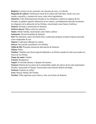 Registro: Lectura con los caracoles, las cáscaras de coco, o el okuelé.
Rogación de cabeza: Purificación ritual de la cabeza del individuo, hecho con coco
rayado, cascarilla, y manteca de cacao, entre otros ingredientes.
Santería: Culto latinoamericano basado en las religiones y prácticas mágicas de los
Yorubas; la palabra significa adoración de los santos y acertadamente describe la práctica
de religiones de la adoración de los Orishas, sincretizado como Santos Católicos.
Santero: Iniciado y practicante de Santería.
Santero mayor: Mayor entre los santeros.
Santo: Orisha Yoruba, sincretizado como Santo católico.
Santuario: Versión brasileña de Santería.
Setí: Pez diminuto, nativo de Puerto Rico, usado para preparar un plato tropical conocido
como empanadas de setí.
Sopera: Usada para albergar los otanes.
Sureye: Invocación ceremonial a los Orishas.
Tabla de Ifá: Principal sistema de adivinación de Santería.
Talaca: Pobre.
Tambor: También una fiesta especial dedicada a un Orisha cuando los batá son tocados en
honor de ese Orisha.
Toque de santo: Tambor.
Unsará: Desaparecer.
Yaguó: El iniciado durante y después del asiento.
Yemayá: Patrona de los mares de la maternidad; madre de catorce de los más importantes
Orishas, incluyendo a Changó, sincretizada como Nuestra Señora de Regla.
Yerbero: Experto en yerbas.
Yeza: Marcas tribales del Yoruba.
Yoruba: Tribu nigeriana cuyos mitos y ritos son la base de Santería.

 