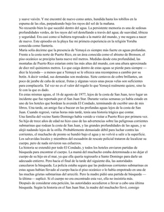y suave vaivén. Y me encontré de nuevo como antes, hundida hasta los tobillos en la
espuma de las olas, parpadeando bajo los rayos del sol de la mañana.
No recuerdo bien lo que sucedió dentro del agua. La persistente memoria es una de sedosas
profundidades verdes, de los rayos del sol destellando a través del agua; de suavidad, tibieza
y seguridad. Era casi como si hubiera regresado a la matriz del mundo, y me negara a nacer
de nuevo. Este episodio en la playa fue mi primera experiencia en la religión Yoruba
conocida como Santería.
María solía decirme que la presencia de Yemayá es siempre más fuerte en aguas profundas.
Frente a la costa norte de Puerto Rico, en un área conocida como el abismo de Bronson, el
piso oceánico se precipita hasta nueve mil metros. Medidas desde esta profundidad, las
montañas de Puerto Rico estarían entre las más altas del mundo, con una altura aproximada
de diez mil quinientos metros. Lo que caiga dentro de estas aguas se pierde para siempre —
dice la leyenda— a menos que a Yemayá se le ofrezca una recompensa a cambio por su
botín. A decir verdad, sus demandas son modestas. Siete centavos de cobre brillantes, un
poco de jarabe de caña de azúcar, frutas y algunas veces unas pocas velas son suficientes
para complacerla. Tal vez no es el valor del regalo lo que Yemayá realmente quiere, sino la
fe con la que es dado.
En estas mismas aguas, el 16 de agosto de 1977, lejos de la costa de San Juan, tuvo lugar un
incidente que fue reportado por el San Juan Star. Durante varias semanas yo había estado en
uno de los hoteles que bordean la avenida El Condado, terminando de escribir uno de mis
libros. Una tarde, un amigo fue a bucear en las profundas aguas lejos de la costa de San
Juan. Cuando regresó, varias horas más tarde, tenía una historia trágica que contar.
Una familia del vecino Santo Domingo había venido a visitar a Puerto Rico por primera vez.
Su hijo de trece años de edad no hizo caso de las advertencias sobre las peligrosas corrientes
submarinas que rodean la costa de San Juan, y las grandes profundidades de las aguas, y se
alejó nadando lejos de la orilla. Probablemente demasiado débil para luchar contra las
corrientes, el muchacho de pronto se hundió bajo el agua y no volvió a salir a la superficie.
Los salvavidas locales y miembros del escuadrón de rescate policial trataron de localizar su
cuerpo, pero de nada sirvieron sus esfuerzos.
La historia se extendió por todo El Condado, y todos los hoteles enviaron partidas de
búsqueda para encontrar el cuerpo. La mamá del muchacho estaba determinada a no dejar el
cuerpo de su hijo en el mar, ya que ella quería regresarlo a Santo Domingo para darle un
adecuado entierro. Pero hacia el final de la tarde del siguiente día, las autoridades
cancelaron la búsqueda. La policía estaba segura que las poderosas corrientes submarinas en
estas aguas habían llevado al cuerpo hacia el piso oceánico o lo había empotrado en una de
las muchas grietas submarinas del arrecife. Pero la madre pidió una partida de búsqueda —
la última— suplicó. Si el cuerpo no era encontrado esta vez, ella no insistiría más.
Después de considerar esta petición, las autoridades accedieron a llevar a cabo una última
búsqueda. Según la historia en el San Juan Star, la madre del muchacho llevó, consigo

 