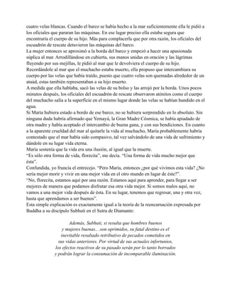 cuatro velas blancas. Cuando el barco se había hecho a la mar suficientemente ella le pidió a
los oficiales que pararan las máquinas. En ese lugar preciso ella estaba segura que
encontraría el cuerpo de su hijo. Más para complacerla que por otra razón, los oficiales del
escuadrón de rescate detuvieron las máquinas del barco.
La mujer entonces se aproximó a la borda del barco y empezó a hacer una apasionada
súplica al mar. Arrodillándose en cubierta, sus manos unidas en oración y las lágrimas
fluyendo por sus mejillas, le pidió al mar que le devolviera el cuerpo de su hijo.
Recordándole al mar que el muchacho estaba muerto, ella propuso que intercambiara su
cuerpo por las velas que había traído, puesto que cuatro velas son quemadas alrededor de un
ataúd, estas también representaban a su hijo muerto.
A medida que ella hablaba, sacó las velas de su bolso y las arrojó por la borda. Unos pocos
minutos después, los oficiales del escuadrón de rescate observaron atónitos como el cuerpo
del muchacho salía a la superficie en el mismo lugar donde las velas se habían hundido en el
agua.
Si María hubiera estado a bordo de ese barco, no se hubiera sorprendido en lo absoluto. Sin
ninguna duda habría afirmado que Yemayá, la Gran Madre Cósmica, se había apiadado de
otra madre y había aceptado el intercambio de buena gana, y con sus bendiciones. En cuanto
a la aparente crueldad del mar al quitarle la vida al muchacho, María probablemente habría
contestado que el mar había sido compasivo, tal vez salvándolo de una vida de sufrimiento y
dándole en su lugar vida eterna.
María sostenía que la vida era una ilusión, al igual que la muerte.
“Es sólo otra forma de vida, florecita”, me decía. “Una forma de vida mucho mejor que
ésta”.
Confundida, yo fruncía el entrecejo. “Pero María, entonces ¿por qué vivimos esta vida? ¿No
sería mejor morir y vivir en una mejor vida en el otro mundo en lugar de éste?”.
“No, florecita, estamos aquí por una razón. Estamos aquí para aprender, para llegar a ser
mejores de manera que podamos disfrutar esa otra vida mejor. Si somos malos aquí, no
vamos a una mejor vida después de ésta. En su lugar, tenemos que regresar, una y otra vez,
hasta que aprendamos a ser buenos”.
Esta simple explicación es exactamente igual a la teoría de la reencarnación expresada por
Buddha a su discípulo Subhuti en el Sutra de Diamante:
Además, Subhuti, si resulta que hombres buenos
y mujeres buenas.. .son oprimidos, su fatal destino es el
inevitable resultado retributivo de pecados cometidos en
sus vidas anteriores. Por virtud de sus actuales infortunios,
los efectos reactivos de su pasado serán por lo tanto borrados
y podrán lograr la consumación de incomparable iluminación.

 