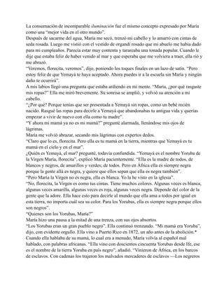 La consumación de incomparable iluminación fue el mismo concepto expresado por María
como una “mejor vida en el otro mundo”.
Después de sacarme del agua, María me secó, trenzó mi cabello y lo amarró con cintas de
seda rosada. Luego me vistió con el vestido de organdí rosado que mi abuelo me había dado
para mi cumpleaños. Parecía estar muy contenta y tarareaba una tonada popular. Cuando le
dije que estaba feliz de haber venido al mar y que esperaba que me volviera a traer, ella rió y
me abrazó.
“Veremos, florecita, veremos”, dijo, poniendo los toques finales en un lazo de satín. “Pero
estoy feliz de que Yemayá te haya aceptado. Ahora puedes ir a la escuela sin María y ningún
daño te ocurrirá”.
A mis labios llegó una pregunta que estaba ardiendo en mi mente. “María, ¿por qué rasgaste
mis ropas?” Ella me miró brevemente. Su sonrisa se amplió, y volvió su atención a mi
cabello.
“¿Por qué? Porque tenías que ser presentada a Yemayá sin ropas, como un bebé recién
nacido. Rasgué las ropas para decirle a Yemayá que abandonabas tu antigua vida y querías
empezar a vivir de nuevo con ella como tu madre”.
“Y ahora mi mamá ya no es mi mamá?” pregunté alarmada, llenándose mis ojos de
lágrimas.
María me volvió abrazar, secando mis lágrimas con expertos dedos.
“Claro que lo es, florecita. Pero ella es tu mamá en la tierra, mientras que Yemayá es tu
mamá en el cielo y en el mar”.
¿Quién es Yemayá, el mar? pregunté, todavía confundida. “Yemayá es el nombre Yoruba de
la Virgen María, florecita”, explicó María pacientemente. “Ella es la madre de todos, de
blancos y negros, de amarillos y verdes; de todos. Pero en África ella es siempre negra
porque la gente allá es negra, y quiere que ellos sepan que ella es negra también”.
“Pero María la Virgen no es negra, ella es blanca. Yo la he visto en la iglesia”.
“No, florecita, la Virgen es como tus cintas. Tiene muchos colores. Algunas veces es blanca,
algunas veces amarilla, algunas veces es roja, algunas veces negra. Depende del color de la
gente que la adore. Ella hace esto para decirle al mundo que ella ama a todos por igual en
esta tierra, no importa cuál sea su color. Para los Yorubas, ella es siempre negra porque ellos
son negros”.
“Quienes son los Yorubas, María?”
María hizo una pausa a la mitad de una trenza, con sus ojos absortos.
“Los Yorubas eran un gran pueblo negro”. Ella continuó trenzando. “Mi mamá era Yoruba”,
dijo, con evidente orgullo. Ella vino a Puerto Rico en 1872, un año antes de la abolición.*
Cuando ella hablaba de su mamá, lo cual era a menudo, María volvía al español mal
hablado, con palabras africanas. “Ella vino con doscientos cincuenta Yorubas desde Ife, ese
es el nombre de la tierra Yoruba en país negro”, añadió. “Vinieron de África, en los barcos
de esclavos. Con cadenas los trajeron los malvados mercaderes de esclavos —Los negreros

 