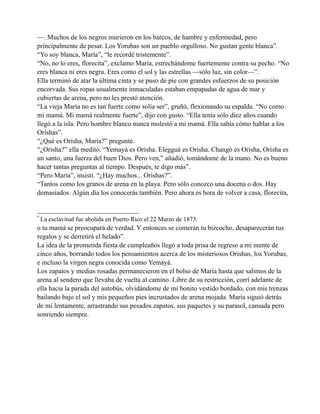 —. Muchos de los negros murieron en los barcos, de hambre y enfermedad, pero
principalmente de pesar. Los Yorubas son un pueblo orgulloso. No gustan gente blanca”.
“Yo soy blanca, María”, “le recordé tristemente”.
“No, no lo eres, florecita”, exclamo María, estrechándome fuertemente contra su pecho. “No
eres blanca ni eres negra. Eres como el sol y las estrellas —sólo luz, sin color—”.
Ella terminó de atar la última cinta y se puso de pie con grandes esfuerzos de su posición
encorvada. Sus ropas usualmente inmaculadas estaban empapadas de agua de mar y
cubiertas de arena, pero no les prestó atención.
“La vieja María no es tan fuerte como solía ser”, gruñó, flexionando su espalda. “No como
mi mamá. Mi mamá realmente fuerte”, dijo con gusto. “Ella tenía sólo diez años cuando
llegó a la isla. Pero hombre blanco nunca molestó a mi mamá. Ella sabía cómo hablar a los
Orishas”.
“¿Qué es Orisha, María?” pregunté.
“¿Orisha?” ella meditó. “Yemayá es Orisha. Elegguá es Orisha. Changó es Orisha, Orisha es
un santo, una fuerza del buen Dios. Pero ven,” añadió, tomándome de la mano. No es bueno
hacer tantas preguntas al tiempo. Después, te digo más”.
“Pero María”, insistí. “¿Hay muchos... Orishas?”.
“Tantos como los granos de arena en la playa. Pero sólo conozco una docena o dos. Hay
demasiados. Algún día los conocerás también. Pero ahora es hora de volver a casa, florecita,
______________________________
*

La esclavitud fue abolida en Puerto Rico el 22 Marzo de 1873.

o tu mamá se preocupará de verdad. Y entonces se comerán tu bizcocho, desaparecerán tus
regalos y se derretirá el helado”.
La idea de la prometida fiesta de cumpleaños llegó a toda prisa de regreso a mi mente de
cinco años, borrando todos los pensamientos acerca de los misteriosos Orishas, los Yorubas,
e incluso la virgen negra conocida como Yemayá.
Los zapatos y medias rosadas permanecieron en el bolso de María hasta que salimos de la
arena al sendero que llevaba de vuelta al camino. Libre de su restricción, corrí adelante de
ella hacia la parada del autobús, olvidándome de mi bonito vestido bordado, con mis trenzas
bailando bajo el sol y mis pequeños pies incrustados de arena mojada. María siguió detrás
de mí lentamente, arrastrando sus pesados zapatos, sus paquetes y su parasol, cansada pero
sonriendo siempre.

 