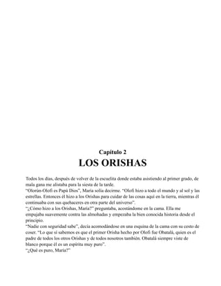 Capítulo 2

LOS ORISHAS
Todos los días, después de volver de la escuelita donde estaba asistiendo al primer grado, de
mala gana me alistaba para la siesta de la tarde.
“Olorún-Olofi es Papá Dios”, María solía decirme. “Olofi hizo a todo el mundo y al sol y las
estrellas. Entonces él hizo a los Orishas para cuidar de las cosas aquí en la tierra, mientras él
continuaba con sus quehaceres en otra parte del universo”.
“¿Cómo hizo a los Orishas, María?” preguntaba, acostándome en la cama. Ella me
empujaba suavemente contra las almohadas y empezaba la bien conocida historia desde el
principio.
“Nadie con seguridad sabe”, decía acomodándose en una esquina de la cama con su cesto de
coser. “Lo que sí sabemos es que el primer Orisha hecho por Olofi fue Obatalá, quien es el
padre de todos los otros Orishas y de todos nosotros también. Obatalá siempre viste de
blanco porque él es un espíritu muy puro”.
“¿Qué es puro, María?”

 