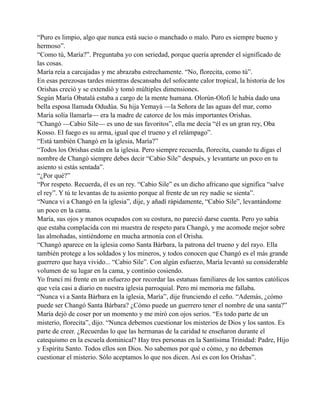 “Puro es limpio, algo que nunca está sucio o manchado o malo. Puro es siempre bueno y
hermoso”.
“Como tú, María?”. Preguntaba yo con seriedad, porque quería aprender el significado de
las cosas.
María reía a carcajadas y me abrazaba estrechamente. “No, florecita, como tú”.
En esas perezosas tardes mientras descansaba del sofocante calor tropical, la historia de los
Orishas creció y se extendió y tomó múltiples dimensiones.
Según María Obatalá estaba a cargo de la mente humana. Olorún-Olofi le había dado una
bella esposa llamada Odudúa. Su hija Yemayá —la Señora de las aguas del mar, como
María solía llamarla— era la madre de catorce de los más importantes Orishas.
“Changó —Cabio Sile— es uno de sus favoritos”, ella me decía “él es un gran rey, Oba
Kosso. El fuego es su arma, igual que el trueno y el relámpago”.
“Está también Changó en la iglesia, María?”
“Todos los Orishas están en la iglesia. Pero siempre recuerda, florecita, cuando tu digas el
nombre de Changó siempre debes decir “Cabio Sile” después, y levantarte un poco en tu
asiento si estás sentada”.
“¿Por qué?”
“Por respeto. Recuerda, él es un rey. “Cabio Sile” es un dicho africano que significa “salve
el rey”. Y tú te levantas de tu asiento porque al frente de un rey nadie se sienta”.
“Nunca vi a Changó en la iglesia”, dije, y añadí rápidamente, “Cabio Sile”, levantándome
un poco en la cama.
María, sus ojos y manos ocupados con su costura, no pareció darse cuenta. Pero yo sabía
que estaba complacida con mi muestra de respeto para Changó, y me acomode mejor sobre
las almohadas, sintiéndome en mucha armonía con el Orisha.
“Changó aparece en la iglesia como Santa Bárbara, la patrona del trueno y del rayo. Ella
también protege a los soldados y los mineros, y todos conocen que Changó es el más grande
guerrero que haya vivido... “Cabio Sile”. Con algún esfuerzo, María levantó su considerable
volumen de su lugar en la cama, y continúo cosiendo.
Yo fruncí mi frente en un esfuerzo por recordar las estatuas familiares de los santos católicos
que veía casi a diario en nuestra iglesia parroquial. Pero mi memoria me fallaba.
“Nunca vi a Santa Bárbara en la iglesia, María”, dije frunciendo el ceño. “Además, ¿cómo
puede ser Changó Santa Bárbara? ¿Cómo puede un guerrero tener el nombre de una santa?”
María dejó de coser por un momento y me miró con ojos serios. “Es todo parte de un
misterio, florecita”, dijo. “Nunca debemos cuestionar los misterios de Dios y los santos. Es
parte de creer. ¿Recuerdas lo que las hermanas de la caridad te enseñaron durante el
catequismo en la escuela dominical? Hay tres personas en la Santísima Trinidad: Padre, Hijo
y Espíritu Santo. Todos ellos son Dios. No sabemos por qué o cómo, y no debemos
cuestionar el misterio. Sólo aceptamos lo que nos dicen. Así es con los Orishas”.

 
