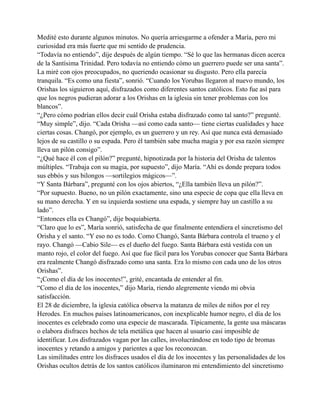 Medité esto durante algunos minutos. No quería arriesgarme a ofender a María, pero mi
curiosidad era más fuerte que mi sentido de prudencia.
“Todavía no entiendo”, dije después de algún tiempo. “Sé lo que las hermanas dicen acerca
de la Santísima Trinidad. Pero todavía no entiendo cómo un guerrero puede ser una santa”.
La miré con ojos preocupados, no queriendo ocasionar su disgusto. Pero ella parecía
tranquila. “Es como una fiesta”, sonrió. “Cuando los Yorubas llegaron al nuevo mundo, los
Orishas los siguieron aquí, disfrazados como diferentes santos católicos. Esto fue así para
que los negros pudieran adorar a los Orishas en la iglesia sin tener problemas con los
blancos”.
“¿Pero cómo podrían ellos decir cuál Orisha estaba disfrazado como tal santo?” pregunté.
“Muy simple”, dijo. “Cada Orisha —así como cada santo— tiene ciertas cualidades y hace
ciertas cosas. Changó, por ejemplo, es un guerrero y un rey. Así que nunca está demasiado
lejos de su castillo o su espada. Pero él también sabe mucha magia y por esa razón siempre
lleva un pilón consigo”.
“¿Qué hace él con el pilón?” pregunté, hipnotizada por la historia del Orisha de talentos
múltiples. “Trabaja con su magia, por supuesto”, dijo María. “Ahí es donde prepara todos
sus ebbós y sus bilongos —sortilegios mágicos—”.
“Y Santa Bárbara”, pregunté con los ojos abiertos, “¿Ella también lleva un pilón?”.
“Por supuesto. Bueno, no un pilón exactamente, sino una especie de copa que ella lleva en
su mano derecha. Y en su izquierda sostiene una espada, y siempre hay un castillo a su
lado”.
“Entonces ella es Changó”, dije boquiabierta.
“Claro que lo es”, María sonrió, satisfecha de que finalmente entendiera el sincretismo del
Orisha y el santo. “Y eso no es todo. Como Changó, Santa Bárbara controla el trueno y el
rayo. Changó —Cabio Sile— es el dueño del fuego. Santa Bárbara está vestida con un
manto rojo, el color del fuego. Así que fue fácil para los Yorubas conocer que Santa Bárbara
era realmente Changó disfrazado como una santa. Era lo mismo con cada uno de los otros
Orishas”.
“¡Como el día de los inocentes!”, grité, encantada de entender al fin.
“Como el día de los inocentes,” dijo María, riendo alegremente viendo mi obvia
satisfacción.
El 28 de diciembre, la iglesia católica observa la matanza de miles de niños por el rey
Herodes. En muchos países latinoamericanos, con inexplicable humor negro, el día de los
inocentes es celebrado como una especie de mascarada. Típicamente, la gente usa máscaras
o elabora disfraces hechos de tela metálica que hacen al usuario casi imposible de
identificar. Los disfrazados vagan por las calles, involucrándose en todo tipo de bromas
inocentes y retando a amigos y parientes a que los reconozcan.
Las similitudes entre los disfraces usados el día de los inocentes y las personalidades de los
Orishas ocultos detrás de los santos católicos iluminaron mi entendimiento del sincretismo

 