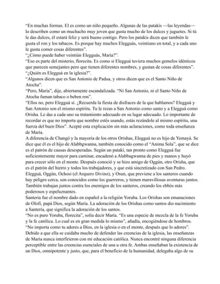 “En muchas formas. El es como un niño pequeño. Algunas de las patakís —las leyendas—
lo describen como un muchacho muy joven que gusta mucho de los dulces y juguetes. Si tú
le das dulces, él estará feliz y será bueno contigo. Pero los patakís dicen que también le
gusta el ron y los tabacos. Es porque hay muchos Elegguás, veintiuno en total, y a cada uno
le gusta comer cosas diferentes”.
“¿Cómo puede haber veintiún Elegguás, María?”.
“Eso es parte del misterio, florecita. Es como si Elegguá tuviera muchos gemelos idénticos
que parecen semejantes pero que tienen diferentes nombres, y gustan de cosas diferentes”.
“¿Quién es Elegguá en la iglesia?”.
“Algunos dicen que es San Antonio de Padua, y otros dicen que es el Santo Niño de
Atocha”.
“Pero, María”, dije, abiertamente escandalizada. “Ni San Antonio, ni el Santo Niño de
Atocha fuman tabaco o beben ron”.
“Ellos no, pero Elegguá sí. ¿Recuerda la fiesta de disfraces de la que hablamos? Elegguá y
San Antonio son el mismo espíritu. Tu le rezas a San Antonio como santo y a Elegguá como
Orisha. Le das a cada uno su tratamiento adecuado en su lugar adecuado. Lo importante de
recordar es que no importa que nombre estés usando, estás rezándole al mismo espíritu, una
fuerza del buen Dios”. Acepté esta explicación sin más aclaraciones, como toda enseñanza
de María.
A diferencia de Changó y la mayoría de los otros Orishas, Elegguá no es hijo de Yemayá. Se
dice que él es el hijo de Alabbgwanna, también conocido como el “Anima Sola”, que se dice
es el patrón de causas desesperadas. Según un patakí, tan pronto como Elegguá fue
suficientemente mayor para caminar, encadenó a Alabbagwanna de pies y manos y huyó
para crecer sólo en el monte. Después conoció y se hizo amigo de Oggún, otro Orisha, que
es el patrón del hierro y todos los trabajadores, y que está sincretizado con San Pedro.
Elegguá, Oggún, Ochosi (el Arquero Divino), y Osun, que previene a los santeros cuando
hay peligro cerca, son conocidos como los guerreros, y tienen maravillosas aventuras juntos.
También trabajan juntos contra los enemigos de los santeros, creando los ebbós más
poderosos y espeluznantes.
Santería fue el nombre dado en español a la religión Yoruba. Los Orishas son emanaciones
de Olofi, papá Dios, según María. La adoración de los Orishas como santos dio nacimiento
a Santería, que significa la adoración de los santos.
“No es puro Yoruba, florecita”, solía decir María. “Es una especie de mezcla de la fe Yoruba
y la fe católica. Lo cual es en gran medida lo mismo”, añadía, encogiéndose de hombros.
“No importa como tu adores a Dios, en la iglesia o en el monte, después que lo adores”.
Debido a que ella se cuidaba mucho de defender las creencias de la iglesia, las enseñanzas
de María nunca interfirieron con mi educación católica. Nunca encontré ninguna diferencia
perceptible entre las creencias esenciales de una u otra fe. Ambas enseñaban la existencia de
un Dios, omnipotente y justo, que, para el beneficio de la humanidad, delegaba algo de su

 