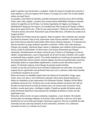poder a espíritus muy favorecidos y exaltados. Ambas fe creían en el poder de la oración a
estos espíritus, y en la recompensa de lo bueno y el castigo de lo malo. Por lo tanto adopté
ambas con igual fervor
Las patakís, como María las llamaba, contaban fascinantes historias acerca de los Orishas.
Amor, celos, odio, engaño, y muchas otras conmovedoras debilidades humanas a menudo
salían a la superficie en los Orishas. Las luchas legendarias de Oggún con Changó, la
debilidad de Changó por las mujeres, la rivalidad entre Oba la esposa de Changó y Oshún,
diosa de las aguas de los ríos. “Ellos no son como nosotros”, María me contó muchas veces.
“Nosotros somos como ellos. Recuerda lo que el buen libro dice: el hombre fue creado en la
imagen de Dios”.
Según María los Orishas tienen dos aspectos. Bajo un aspecto, ellos controlan una variedad
de esfuerzos humanos; bajo el otro, representan varias fuerzas naturales. Uno podría decir
que ciertas fuerzas naturales tienen poder sobre ciertos esfuerzos humanos. Y si ponemos las
fuerzas naturales en juego, podemos aprender a controlar e influir otras vidas humanas.
Changó, por ejemplo, representa fuego, trueno y relámpago, pero también controla pasiones,
fuerza y todas las dificultades. Si observamos a las fuerzas elementales que Changó
representa, inmediatamente nos damos cuenta de que el trueno y el relámpago se mueven
rápida e inesperadamente, y que el fuego puede ser de servicio para el hombre sólo cuando
es mantenido bajo completo control. Una simple analogía nos enseña que las pasiones deben
ser mantenidas bajo estricto control, mientras algunas acciones proyectadas para vencer las
dificultades deben ser emprendidas rápidamente y cuando nuestro adversario menos lo
espere. El elemento sorpresa como Changó, ha ganado muchas batallas.
Cuando yo era niña, las historias de los Orishas simplemente me cautivaban. No entendí
ninguno de sus significados más profundos hasta que crecí y entonces, todas estas leyendas
y enseñanzas encajaron en su sitio.
María me inculcó un saludable respeto hacia las fuerzas de la naturaleza. Fuego, agua,
viento, tierra, sol, luna, y otros fenómenos naturales todos tienen alogurá (poderes), y
deben ser respetados ya que representan a los diferentes Orishas. Tampoco olvidó María
enseñarme acerca de ewe. Al menos una vez por semana durante ese primer año, ella me
llevaba a un área boscosa no lejos de nuestra casa y me mostró como reconocer varias
hierbas y usarlas para curas y sortilegios simples. Cuando me gradué del primer grado,
podía fácilmente identificar varias docenas de variedades de plantas y recitar sus más
importantes usos.
Hasta hoy utilizo el aloe vera para cortaduras, raspaduras, y ojos irritados. Mi remedio
favorito para un estómago indigesto es la menta verde, mejorana y salvia en un té; pero
también las uso en un baño para disipar vibraciones negativas. Para mí, un puñado de ruda
amarrada con una cinta roja mantiene al mal controlado y mientras viva, continuare
asociando el mirto y la verbena con el amor.

 