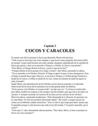 Capítulo 3

COCOS Y CARACOLES
Es mucho más fácil ocasionar la lluvia que detenerla, María solía decirme.
“Todo lo que se necesitan son cinco naranjas y unas pocas ramas pequeñas del mismo árbol
de naranja. Luego usted localiza una nube, grande o pequeña, dependiendo de la cantidad de
lluvia que quiera, y dice su invocación a Yemayá y a Oshún. La lluvia viene pronto”.
“Pero María, si Changó detiene la lluvia, ¿cómo es que no la trae?”
“Changó detiene la lluvia porque él es fuego y trueno”, dijo María, meneando la cabeza.
“Tú no entiendes a los Orishas, florecita. El fuego evapora al agua, la hace desaparecer. Pero
el fuego no puede hacer agua. Para eso, se necesita a Yemayá y a Oshún porque Yemayá es
dueña de los mares, y Oshún es dueña de los ríos. Juntas son dueñas de todas las aguas en
todo el mundo”.
Según María, esta identificación de los Orishas con las fuerzas naturales y la adecuada
observación de las leyes de la naturaleza era el más grande poder de Santería.
“Si tú conoces a los Orishas, lo conoces todo”, me dijo una vez. “La tierra te enseña todo,
pero debes rendirle tus respetos a ella siempre, hacerle foribale, para que ella te de todos sus
secretos. Y siempre recuerda, los secretos de la tierra son los secretos de los Orishas”.
Movió la cabeza, suspirando hondamente. “Pido demasiado de ti, florecita. Se paciente con
la vieja María. Yo trato de enseñarte demasiado rápido”. Me sonrió y arregló una de mis
cintas con su habitual cuidado meticuloso. “Esto es todo lo que tengo para darte. Quiero que
lo aprendas porque es más precioso que todo el oro del mundo. Y tú quieres aprender ¿no es
cierto?”
“Claro que sí”, dije, abrazándola afectuosamente. “Pero dime, María. ¿Cómo se produce la
lluvia con cinco naranjas?”.

 