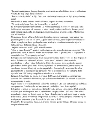 “Para eso necesitas una fórmula, florecita, una invocación a las Orishas Yemayá y Oshún en
Yoruba. Es muy largo. Se te olvidaría”.
“Entonces escríbemelo”, le dije. Corrí a mi escritorio y le entregue un lápiz y un pedazo de
papel.
María miró el papel con una sonrisa divertida y apartó mi mano suavemente.
“Yo no sé ná de letras, florecita. Yo no sé leer ni escribir”.
La miré completamente consternada. De pronto recordé que en todos los años que María
había estado a cargo de mí, yo nunca la había visto leyendo o escribiendo. Puesto que mi
papá siempre supervisaba mis tareas personalmente, nunca le había pedido a María ayuda
con mis estudios.
No supe que decirle a María. Sólo tenía doce años, pero yo ya era una voraz lectora y no
podía imaginar la vida sin los libros. A pesar de mi juventud, sentí un profundo sentido de
ultraje y vergüenza. Sabía que la pobreza de María y su posición como mujer negra la
habían privado de la más básica educación.
“Déjame enseñarte, María”, grité impulsivamente.
“¿Qué te pasa, florecita?” María levantó mi cara y miró sospechosamente a mis ojos. “Oh,
por favor no llores. Claro que puedes enseñarme las letras si quieres, pero la vieja María es
demasiado vieja. Ya no aprendo tan bien”.
Este episodio marcó el comienzo de un inusual aprendizaje doble. Todos los días después de
volver de la escuela yo instruía a María “en las letras”, mientras ella continuaba
enseñándome el saber y ritual de Santería. Utilicé los mismos libros y métodos que mi
profesora de primer grado había usado, y a pesar de sus propias dudas, María resultó ser
muy buena alumna. Al cabo de un año ya podía leer frases simples y antes de dos años,
podía entender la mayor parte del periódico. Pero la escritura nunca fue su fuerte. Sólo
aprendió a escribir unas pocas palabras además de su nombre.
Para esta fecha, María me enseñó la leyenda de Obi, es decir el coco, y como leer sus
cortezas. Este sistema de adivinación, que es la herramienta básica del santero, es conocida
como dar coco al santo.
Según María, el coco es también un santo: “Su nombre es Obi, y en un tiempo fue un Orisha
muy poderoso. Pero fue reducido a su presente condición a causa de su orgullo”.
Este patakí es uno de los más antiguos de las leyendas Yoruba. En un tiempo Olofi estimaba
a Obi en gran medida por su pureza y sinceridad. En apreciación, Olofi hizo a Obi blanco
como la nieve tanto por dentro como por fuera y lo colocó en la parte superior de la palma.
Pero cuando Obi se encontró en esta posición exaltada, se volvió arrogante y vanidoso y no
se dignaba a hablar con gente de condición inferior a la de él.
Un día Obi decidió dar una fiesta. A la primera persona que invitó fue a Elegguá, uno de sus
amigos más cercanos.

 