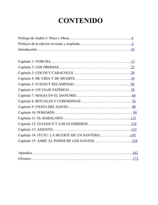 CONTENIDO
Prólogo de Andrés I. Pérez y Mena…………………………………………….4
Prefacio de la edición revisada y ampliada……………………………………..6
Introducción……………………………………………………………………10
Capítulo 1: YORUBA…………………………………………………….……13
Capitulo 2: LOS ORISHAS……………………………………………………23
Capítulo 3: COCOS Y CARACOLES…………………………………………29
Capítulo 4: DE VIDA Y DE MUERTE………………………………………..39
Capítulo 5: FUEGO Y RELÁMPAGO……………………………………...…50
Capítulo 6: UN VIAJE FATÍDICO…………………………………………….58
Capítulo 7: MAGIA EN EL DANUBIO……………………………….…...…..68
Capítulo 8: RITUALES Y CEREMONIAS…………………………….………76
Capítulo 9: FIESTA DEL SANTO……………………………………..……… 90
Capítulo 10: POSESIÓN………………………………………………….……. 99
Capítulo 11: EL BABALAWO…………………………………………….......115
Capítulo 12: ELEGGUÁ Y LOS GUERREROS……………………………... 124
Capítulo 13: ASIENTO………………………………………………………...133
Capítulo 14: ITUTU: LA MUERTE DE UN SANTERO……………………..145
Capítulo 15: ASHÉ: EL PODER DE LOS SANTOS……………….………….154
Apéndice………………………………………………………………………...162
Glosario………………………………………………………………………….172

 