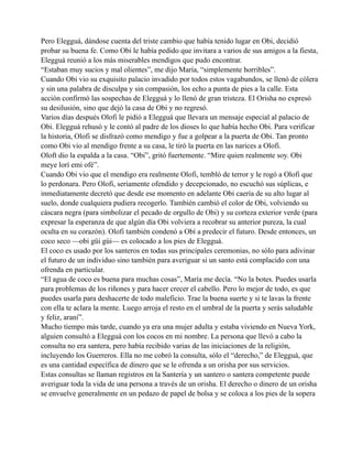 Pero Elegguá, dándose cuenta del triste cambio que había tenido lugar en Obi, decidió
probar su buena fe. Como Obi le había pedido que invitara a varios de sus amigos a la fiesta,
Elegguá reunió a los más miserables mendigos que pudo encontrar.
“Estaban muy sucios y mal olientes”, me dijo María, “simplemente horribles”.
Cuando Obi vio su exquisito palacio invadido por todos estos vagabundos, se llenó de cólera
y sin una palabra de disculpa y sin compasión, los echo a punta de pies a la calle. Esta
acción confirmó las sospechas de Elegguá y lo llenó de gran tristeza. El Orisha no expresó
su desilusión, sino que dejó la casa de Obi y no regresó.
Varios días después Olofi le pidió a Elegguá que llevara un mensaje especial al palacio de
Obi. Elegguá rehusó y le contó al padre de los dioses lo que había hecho Obi. Para verificar
la historia, Olofi se disfrazó como mendigo y fue a golpear a la puerta de Obi. Tan pronto
como Obi vio al mendigo frente a su casa, le tiró la puerta en las narices a Olofi.
Oloft dio la espalda a la casa. “Obi”, gritó fuertemente. “Mire quien realmente soy. Obi
meye lorí emi ofé”.
Cuando Obi vio que el mendigo era realmente Olofi, tembló de terror y le rogó a Olofi que
lo perdonara. Pero Olofi, seriamente ofendido y decepcionado, no escuchó sus súplicas, e
inmediatamente decretó que desde ese momento en adelante Obi caería de su alto lugar al
suelo, donde cualquiera pudiera recogerlo. También cambió el color de Obi, volviendo su
cáscara negra (para simbolizar el pecado de orgullo de Obi) y su corteza exterior verde (para
expresar la esperanza de que algún día Obi volviera a recobrar su anterior pureza, la cual
oculta en su corazón). Olofi también condenó a Obí a predecir el futuro. Desde entonces, un
coco seco —obi güi gúi— es colocado a los pies de Elegguá.
El coco es usado por los santeros en todas sus principales ceremonias, no sólo para adivinar
el futuro de un individuo sino también para averiguar si un santo está complacido con una
ofrenda en particular.
“El agua de coco es buena para muchas cosas”, María me decía. “No la botes. Puedes usarla
para problemas de los riñones y para hacer crecer el cabello. Pero lo mejor de todo, es que
puedes usarla para deshacerte de todo maleficio. Trae la buena suerte y si te lavas la frente
con ella te aclara la mente. Luego arroja el resto en el umbral de la puerta y serás saludable
y feliz, araní”.
Mucho tiempo más tarde, cuando ya era una mujer adulta y estaba viviendo en Nueva York,
alguien consultó a Elegguá con los cocos en mi nombre. La persona que llevó a cabo la
consulta no era santera, pero había recibido varias de las iniciaciones de la religión,
incluyendo los Guerreros. Ella no me cobró la consulta, sólo el “derecho,” de Elegguá, que
es una cantidad específica de dinero que se le ofrenda a un orisha por sus servicios.
Estas consultas se llaman registros en la Santería y un santero o santera competente puede
averiguar toda la vida de una persona a través de un orisha. El derecho o dinero de un orisha
se envuelve generalmente en un pedazo de papel de bolsa y se coloca a los pies de la sopera

 