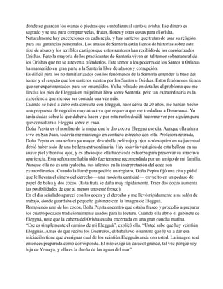 donde se guardan los otanes o piedras que simbolizan al santo u orisha. Ese dinero es
sagrado y se usa para comprar velas, frutas, flores y otras cosas para el orisha.
Naturalmente hay excepciones en cada regla, y hay santeros que tratan de usar su religión
para sus ganancias personales. Los anales de Santería están llenos de historias sobre este
tipo de abuso y los terribles castigos que estos santeros han recibido de los encolerizados
Orishas. Pero la mayoría de los practicantes de Santería viven en tal temor sobrenatural de
los Orishas que no se atreven a ofenderlos. Este temor a los poderes de los Santos u Orishas
ha mantenido en gran parte a la Santería libre de abusos y corrupción.
Es difícil para los no familiarizados con los fenómenos de la Santería entender la base del
temor y el respeto que los santeros sienten por los Santos u Orishas. Estos fenómenos tienen
que ser experimentados para ser entendidos. Ya he relatado en detalles el problema que me
llevó a los pies de Elegguá en mi primer libro sobre Santería, pero tan extraordinaria es la
experiencia que merece ser contada una vez más.
Cuando se llevó a cabo esta consulta con Elegguá, hace cerca de 20 años, me habían hecho
una propuesta de negocios muy atractiva que requería que me trasladara a Dinamarca. Yo
tenía dudas sobre lo que debería hacer y por esta razón decidí hacerme ver por alguien para
que consultara a Elegguá sobre el caso.
Doña Pepita es el nombre de la mujer que le dio coco a Elegguá ese día. Aunque ella ahora
vive en San Juan, todavía me mantengo en contacto estrecho con ella. Profesora retirada,
Doña Pepita es una señora ya mayor, de cabello pelirrojo y ojos azules quien en su juventud
debió haber sido de una belleza extraordinaria. Hay todavía vestigios de esta belleza en su
suave piel y bonitos ojos, y es obvio que ella hace cada esfuerzo para preservar su atractiva
apariencia. Esta señora me había sido fuertemente recomendada por un amigo de mi familia.
Aunque ella no es una iyalocha, sus talentos en la interpretación del coco son
extraordinarios. Cuando la llamé para pedirle un registro, Doña Pepita fijó una cita y pidió
que le llevara el dinero del derecho —una modesta cantidad— envuelto en un pedazo de
papel de bolsa y dos cocos. (Esta fruta se daña muy rápidamente. Traer dos cocos aumenta
las posibilidades de que al menos uno esté fresco).
En el día señalado aparecí con los cocos y el derecho y me llevó rápidamente a su salón de
trabajo, donde guardaba el pequeño gabinete con la imagen de Elegguá.
Rompiendo uno de los cocos, Doña Pepita encontró que estaba fresco y procedió a preparar
los cuatro pedazos tradicionalmente usados para la lectura. Cuando ella abrió el gabinete de
Elegguá, note que la cabeza del Orisha estaba encerrada en una gran concha marina.
“Ese es simplemente el camino de mi Elegguá”, explicó ella. “Usted sabe que hay veintiún
Elegguás. Antes de que reciba los Guerreros, el babalawo o santero que le va a dar esa
iniciación tiene que averiguar cuál de los veintiún Elegguás anda con usted. La imagen será
entonces preparada como corresponde. El mío exige un caracol grande, tal vez porque soy
hija de Yemayá, y ella es la dueña de las aguas del mar”.

 