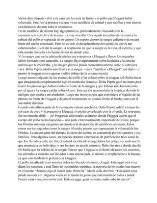 Varios días después volví a su casa con la cesta de frutas y el pollo que Elegguá había
solicitado. Esta fue la primera vez que vi un sacrificio de animal y mis rodillas y mis dientes
castañetearon durante toda la ceremonia.
En un sacrificio de animal hay algo primitivo, profundamente vinculado con la
inconsciencia colectiva de la raza. Es muy sencillo. Una rápida torcedura de la mano y la
cabeza del pollo es separada de su cuerpo. Un espeso chorro de sangre caliente roja oscura
brota del cuello cercenado. Pero no es solo el decapitamiento del animal lo que es tan
estremecedor. Es el dar la sangre, la aceptación de que la sangre es la vida, el espíritu; y que
está siendo devuelta a la fuente divina de donde vino.
Vi la sangre caer en la cabeza de piedra que representa a Elegguá y llenar los pequeños
labios formados por caracoles. La sangre fluyó espesamente sobre la piedra y la concha
marina que la encerraba, y la imagen pareció pulsar momentáneamente como si estuviera
viva. Doña Pepita añadió miel fresca a la sangre —para “endulzar a Elegguá”, me dijo— y
pronto la imagen estuvo apenas visible debajo de la viscosa mezcla.
Luego arrancó algunas de las plumas del pollo y las colocó sobre la imagen del Orisha hasta
que desapareció completamente bajo el montículo plumoso. Doña Pepita guió mi mano para
reunir las plumas que habían caído en frente de la imagen y que habían sido humedecidas
por el agua y la sangre caídas sobre el piso. Esta acción representaba la limpieza de todo lo
maligno que estaba a mi alrededor. Luego me instruyó para que exprimiera el líquido de las
plumas en frente de Elegguá y dejara el montoncito de plumas frente al Santo junto con el
inevitable derecho.
Cuando esta última parte de la ceremonia estuvo concluida, Doña Pepita volvió a tomar las
cortezas de coco y le pregunto a Elegguá, si estaba complacido con la ofrenda. La respuesta
fue un rotundo ellife —¡si! Preguntas adicionales aclararon donde Elegguá quería que el
cuerpo del pollo fuera dispuesto— una parte extremadamente importante del ritual, porque
los Orishas son muy exigentes en cuanto a la disposición de sacrificios animales. Estos
restos son tan sagrados como la sangre ofrecida, puesto que representan la voluntad de los
Orishas. La mayor parte del tiempo, la carne del animal es consumida por los santeros y sus
familias. Pero algunas veces, en especial durante ceremonias de purificación tales como la
que fue llevada a cabo ese día, el animal sacrificado recoge todos los peligros y mala suerte
que amenaza a un individuo, y por lo tanto no puede comerse. Debe llevarse a donde decida
el Orisha que ha bebido de la sangre. Puesto que Elegguá es el dueño de todos los caminos,
los animales a menudo son llevados a una encrucijada, al monte, o simplemente a la basura,
ya que esto también le pertenece a Elegguá.
El pollo sacrificado a mi nombre debía ser llevado al monte, el eggó. Este eggó está vivo,
dicen los santeros, y está lleno de incontables espíritus, la mayoría de los cuales han muerto
en el monte. “Nunca vaya al monte sola, florecita”, María solía decirme. “Cualquier cosa
puede suceder allí. Algunas veces en el monte la gente que está muerta le habla a usted.
Parece estar viva, pero no lo está. Todo es eggo, gran misterio, nadie sabe lo que es”.

 