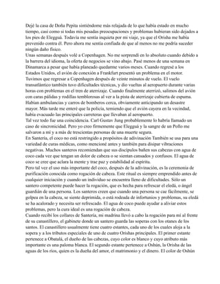 Dejé la casa de Doña Pepita sintiéndome más relajada de lo que había estado en mucho
tiempo, casi como si todas mis pesadas preocupaciones y problemas hubieran sido dejados a
los pies de Elegguá. Todavía me sentía inquieta por mi viaje, ya que el Orisha me había
prevenido contra él. Pero ahora me sentía confiada de que al menos no me podría suceder
ningún daño físico.
Unas semanas después volé a Copenhagen. No me sorprendí en lo absoluto cuando debido a
la barrera del idioma, la oferta de negocios se vino abajo. Pasé menos de una semana en
Dinamarca a pesar que había planeado quedarme varios meses. Cuando regresé a los
Estados Unidos, el avión de conexión a Frankfurt presentó un problema en el motor.
Tuvimos que regresar a Copenhagen después de veinte minutos de vuelo. El vuelo
transatlántico también tuvo dificultades técnicas, y dio vueltas al aeropuerto durante varias
horas con problemas en el tren de aterrizaje. Cuando finalmente aterrizó, salimos del avión
con caras pálidas y rodillas temblorosas al ver a la pista de aterrizaje cubierta de espuma.
Habían ambulancias y carros de bomberos cerca, obviamente anticipando un desastre
mayor. Más tarde me enteré que la policía, temiendo que el avión cayera en la vecindad,
había evacuado las principales carreteras que llevaban al aeropuerto.
Tal vez todo fue una coincidencia. Carl Gustav Jung probablemente lo habría llamado un
caso de sincronicidad. Pero yo creo firmemente que Elegguá y la sangre de un Pollo me
salvaron a mí y a más de trescientas personas de una muerte segura.
En Santería, el coco no está restringido a propósitos de adivinación También se usa para una
variedad de curas médicas, como mencioné antes y también para disipar vibraciones
negativas. Muchos santeros recomiendan que sus discípulos bañen sus cabezas con agua de
coco cada vez que tengan un dolor de cabeza o se sientan cansados y confusos. El agua de
coco se cree que aclara la mente y trae paz y estabilidad al espíritu.
Pero tal vez el uso más importante del coco, después de la adivinación, es la ceremonia de
purificación conocida como rogación de cabeza. Este ritual es siempre emprendido antes de
cualquier iniciación y cuando un individuo se encuentra lleno de dificultades. Sólo un
santero competente puede hacer la rogación, que es hecha para refrescar el eledá, o ángel
guardián de una persona. Los santeros creen que cuando una persona se cae fácilmente, se
golpea en la cabeza, se siente deprimida, o está rodeada de infortunios y problemas, su eledá
se ha acalorado y necesita ser refrescado. El agua de coco puede ayudar a aliviar estos
problemas, pero la cura ideal es una rogación de cabeza.
Cuando recibí los collares de Santería, mi madrina llevó a cabo la rogación para mí al frente
de su canastillero, el gabinete donde un santero guarda las soperas con los otanes de los
santos. El canastillero usualmente tiene cuatro estantes, cada uno de los cuales aloja a la
sopera y a los tributos especiales de uno de cuatro Orishas principales. El primer estante
pertenece a Obatalá, el dueño de las cabezas, cuyo color es blanco y cuyo atributo más
importante es una paloma blanca. El segundo estante pertenece a Oshún, la Orisha de las
aguas de los ríos, quien es la dueña del amor, el matrimonio y el dinero. El color de Oshún

 