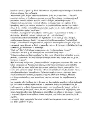 muertos —aré ikú, igbón— y de los otros Orishas. La primera rogación fue para Olodumare,
el otro nombre de Dios en Yoruba.
“Olodumare ayuba. Boguo embelese Olodumare ayuba bai ye baye tonu. . .Dios todo
poderoso, pedimos su bendición; estamos a sus pies. Hacemos esto con su permiso y el
permiso de los fieles muertos. Llévese a todo lo maligno, Dios todo poderoso…”
Ella continuó sus oraciones, volviendo a llamar en pos de ayuda a los espíritus de los
iyalochas y babalochas muertos, saludando a su propia madrina o padrino, invocando la
ayuda de los Orishas. Terminando sus oraciones, levantó los dos platos en frente de mí, y
anunció sus intenciones a los Orishas.
“Emí borí. . Ahora purifico esta cabeza”, continuó, esta vez exorcizando al mal y a la
destrucción. “Cosi ikú, cosi aro, cosi eyé, cosi ofó. . .arikú babá awó”.
Ella enumeró cuidadosamente todos los ingredientes en los platos, y tocó a mis pies,
rodillas, manos, hombros, frente, y mi nuca, con los platos rogando en Yoruba todo el
tiempo. Cuando terminó esta presentación, ungió esas mismas partes con agua, luego con
manteca de cacao. Cuando se dobló a recoger las cortezas de coco para pedir la bendición de
los Orishas, yo tímidamente la interrumpí.
“Madrina”, dije “¿Podría hacer una pregunta a los Orishas mediante el coco?”
Ella volteó a mirarme, y me transfiguró con una mirada fría y severa.
“Estamos aquí para purificar su cabeza” me dijo, como si le estuviera hablando a un niño
pequeño y consentido, “no para hacer preguntas personales. Hay tiempo para eso, y ese
tiempo no es ahora”.
Bajé la cabeza y no dije nada. ¿Dónde está María?, me pregunte tristemente. Ella nunca me
habría contestado así. Paciente, suavemente, sin herir mis sentimientos, ella me habría
explicado por qué yo no podía hacer preguntas a los Orishas durante una rogación. Pero
María tenía ya mucho tiempo de muerta. Tal vez está entre los aré ikú, los muertos fieles a
quien la madrina había invocado antes. Tal vez su amada presencia estaba aquí ahora,
observándome como siempre, asegurándose de que estaba bien protegida. Me sentí
extrañamente cómoda por este pensamiento y menos lastimada por las palabras de la
madrina.
Las preguntas a los Orishas a través del coco nos dieron alafia, seguido por ellife, indicando
que los Orishas estaban complacidos con la ceremonia. Satisfecha con el resultado, la
madrina puso un pedacito de manteca de cacao y coco en su boca, los mascó, y colocó la
pasta resultante encima de mi cabeza, mi nuca, el doblez de mis codos, mi garganta y mis
sienes. También colocó algo de la pasta en mis rodillas, las palmas de mis manos y mis pies.
Luego roció algo de la cascarilla encima de esta pasta, cubriéndola con bolas limpias de
algodón.
La madrina luego encendió las dos velas, las colocó en las palmas de mis manos, y cerró
mis dedos alrededor de ellos.

 