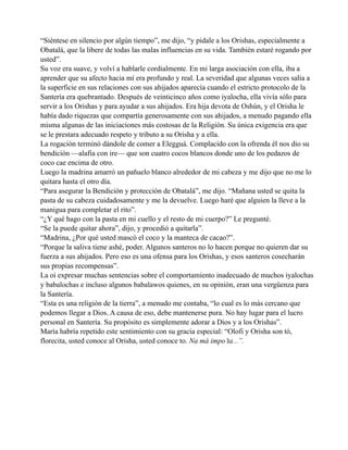 “Siéntese en silencio por algún tiempo”, me dijo, “y pidale a los Orishas, especialmente a
Obatalá, que la libere de todas las malas influencias en su vida. También estaré rogando por
usted”.
Su voz era suave, y volví a hablarle cordialmente. En mi larga asociación con ella, iba a
aprender que su afecto hacia mí era profundo y real. La severidad que algunas veces salía a
la superficie en sus relaciones con sus ahijados aparecía cuando el estricto protocolo de la
Santería era quebrantado. Después de veinticinco años como iyalocha, ella vivía sólo para
servir a los Orishas y para ayudar a sus ahijados. Era hija devota de Oshún, y el Orisha le
había dado riquezas que compartía generosamente con sus ahijados, a menudo pagando ella
misma algunas de las iniciaciones más costosas de la Religión. Su única exigencia era que
se le prestara adecuado respeto y tributo a su Orisha y a ella.
La rogación terminó dándole de comer a Elegguá. Complacido con la ofrenda él nos dio su
bendición —alafia con ire— que son cuatro cocos blancos donde uno de los pedazos de
coco cae encima de otro.
Luego la madrina amarró un pañuelo blanco alrededor de mi cabeza y me dijo que no me lo
quitara hasta el otro día.
“Para asegurar la Bendición y protección de Obatalá”, me dijo. “Mañana usted se quita la
pasta de su cabeza cuidadosamente y me la devuelve. Luego haré que alguien la lleve a la
manigua para completar el rito”.
“¿Y qué hago con la pasta en mi cuello y el resto de mi cuerpo?” Le pregunté.
“Se la puede quitar ahora”, dijo, y procedió a quitarla”.
“Madrina, ¿Por qué usted mascó el coco y la manteca de cacao?”.
“Porque la saliva tiene ashé, poder. Algunos santeros no lo hacen porque no quieren dar su
fuerza a sus ahijados. Pero eso es una ofensa para los Orishas, y esos santeros cosecharán
sus propias recompensas”.
La oí expresar muchas sentencias sobre el comportamiento inadecuado de muchos iyalochas
y babalochas e incluso algunos babalawos quienes, en su opinión, eran una vergüenza para
la Santería.
“Esta es una religión de la tierra”, a menudo me contaba, “lo cual es lo más cercano que
podemos llegar a Dios. A causa de eso, debe mantenerse pura. No hay lugar para el lucro
personal en Santería. Su propósito es simplemente adorar a Dios y a los Orishas”.
María habría repetido este sentimiento con su gracia especial: “Olofi y Orisha son tó,
florecita, usted conoce al Orisha, usted conoce to. Na má impo’ta...”.

 