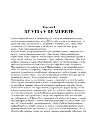 Capítulo 4

DE VIDA Y DE MUERTE
Cuando cumplí quince años, el hermano mayor de María quien también era su favorito,
quedó severamente paralítico por la artritis. Ella decidió ir a cuidarlo. Al año siguiente, yo
estaría empezando mis estudios en la Universidad de Río Piedras, donde ella no podría
acompañarme. Quedé deshecha por su partida, pero me consolé con saber que yo
podría visitarla tantas veces como quisiera.
Extrañaba a María principalmente durante la caída de la tarde, cuando yo regresaba de la
escuela y teníamos largas conversaciones y ella me instruía en las complejidades de
llegar a adulto. Por este tiempo mi papa me compró un viejo Buick convertible y pasaba la
mayor parte de mi tiempo libre recorriendo el campo en el auto. Había estado conduciendo
desde que tenía doce años, pero esta era la primera vez que me permitían conducir sola. La
experiencia parecía como un emocionante preludio a mí próxima estadía universitaria.
Muy pronto empecé a conducir a la casa de María después de la universidad. Ella siempre
estaba feliz de verme y siempre tenía una pequeña comida esperándome la cual consistía
usualmente de surullitos de maíz (frituras de maíz preparadas con leche de coco), bacalaitos
(frituras de bacalao), y algunas veces un banquete especial consistente de un gran plato de
sus famosas alcapurrias (frituras de plátano verde rellenas con cerdo).
Ocasionalmente uno de sus sobrinos iba a pescar en la cuenca del río al borde del pueblo,
donde el océano y el río se unían en marea alta. Regresaba balanceando sobre sus hombros
un largo palo de madera en cada uno de cuyos extremos colgaba un gran latón. Ambos
latones estaban llenos de setí, un pez diminuto, de apenas media pulgada de largo, el cual
solo puede ser encontrado en esa particular cuenca del río. Ramón vendía su valiosa carga
en el mercado de alimentos a considerable precio, pero siempre guardaba una gran porción
de la pesca para María, quien usaba el raro pez para preparar uno de las más deliciosas
especialidades nativas de Puerto Rico, empanadas de setí. María rayaba la yuca y preparaba
una sabrosa pasta, y después la rellenaba con el setí, el cual había sido cocido en una salsa
especial. Cada empanada o croqueta era envuelta en hojas de plátano, la cual era entonces
asada sobre carbones ardientes hasta que las hojas se consumían completamente. En este
punto la empanada estaba lista para comer. El gran talento de hacer las empanadas yace no
sólo en la salsa picante de pescado sino también en regular las empanadas en las brazas y la

 