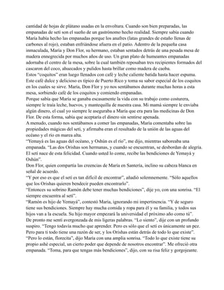 cantidad de hojas de plátano usadas en la envoltura. Cuando son bien preparadas, las
empanadas de setí son el sueño de un gastrónomo hecho realidad. Siempre sabía cuando
María había hecho las empanadas porque los anafres (latas grandes de estaño llenas de
carbones al rojo), estaban enfriándose afuera en el patio. Adentro de la pequeña casa
inmaculada, María y Don Flor, su hermano, estaban sentados detrás de una pesada mesa de
madera ennegrecida por muchos años de uso. Un gran plato de humeantes empanadas
adornaba el centro de la mesa, sobre la cual también reposaban tres recipientes formados del
cascaron del coco, ahuecados y pulidos hasta brillar como madera de caoba.
Estos “coquitos” eran luego llenados con café y leche caliente batida hasta hacer espuma.
Este café dulce y delicioso es típico de Puerto Rico y toma su sabor especial de los coquitos
en los cuales se sirve. María, Don Flor y yo nos sentábamos durante muchas horas a esta
mesa, sorbiendo café de los coquitos y comiendo empanadas.
Porque sabía que María se ganaba escasamente la vida con su trabajo como costurera,
siempre le traía leche, huevos, y mantequilla de nuestra casa. Mi mamá siempre le enviaba
algún dinero, el cual yo siempre le aseguraba a María que era para las medicinas de Don
Flor. De esta forma, sabía que aceptaría el dinero sin sentirse apenada.
A menudo, cuando nos sentábamos a comer las empanadas, María comentaba sobre las
propiedades mágicas del setí, y afirmaba eran el resultado de la unión de las aguas del
océano y el río en marea alta.
“Yemayá es las aguas del océano, y Oshún es el río”, me dijo, mientras saboreaba una
empanada. “Las dos Orishas son hermanas, y cuando se encuentran, se desbordan de alegría.
El setí nace de esta felicidad. Cuando usted lo come, recibe las bendiciones de Yemayá y
Oshún”.
Don Flor, quien compartía las creencias de María en Santería, inclino su cabeza blanca en
señal de acuerdo.
“Y por eso es que el setí es tan difícil de encontrar”, añadió solemnemente. “Sólo aquellos
que los Orishas quieren bendecir pueden encontrarlo”.
“Entonces su sobrino Ramón debe tener muchas bendiciones”, dije yo, con una sonrisa. “El
siempre encuentra al setí”.
“Ramón es hijo de Yemayá”, contestó María, ignorando mi impertinencia. “Y de seguro
tiene sus bendiciones. Siempre hay mucha comida y ropa para él y su familia, y todos sus
hijos van a la escuela. Su hijo mayor empezará la universidad el próximo año como tú”.
De pronto me sentí avergonzada de mis ligeras palabras. “Lo siento”, dije con un profundo
suspiro. “Tengo todavía mucho que aprender. Pero es sólo que el setí es únicamente un pez.
Pero para ti todo tiene una razón de ser, y los Orishas están detrás de todo lo que existe”.
“Pero lo están, florecita”, dijo María con una amplia sonrisa. “Todo lo que existe tiene su
propio ashé especial, un cierto poder que depende de nosotros encontrar”. Me ofreció otra
empanada. “Toma, para que tengas más bendiciones”, dijo, con su risa feliz y gorgojeante.

 