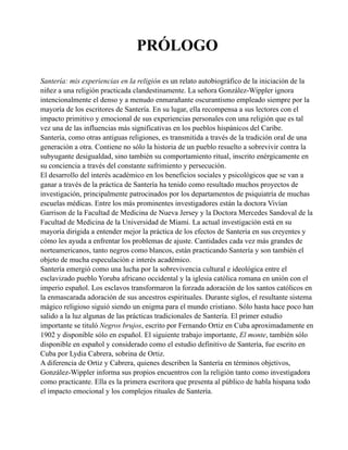 PRÓLOGO
Santería: mis experiencias en la religión es un relato autobiográfico de la iniciación de la
niñez a una religión practicada clandestinamente. La señora González-Wippler ignora
intencionalmente el denso y a menudo enmarañante oscurantismo empleado siempre por la
mayoría de los escritores de Santería. En su lugar, ella recompensa a sus lectores con el
impacto primitivo y emocional de sus experiencias personales con una religión que es tal
vez una de las influencias más significativas en los pueblos hispánicos del Caribe.
Santería, como otras antiguas religiones, es transmitida a través de la tradición oral de una
generación a otra. Contiene no sólo la historia de un pueblo resuelto a sobrevivir contra la
subyugante desigualdad, sino también su comportamiento ritual, inscrito enérgicamente en
su conciencia a través del constante sufrimiento y persecución.
El desarrollo del interés académico en los beneficios sociales y psicológicos que se van a
ganar a través de la práctica de Santería ha tenido como resultado muchos proyectos de
investigación, principalmente patrocinados por los departamentos de psiquiatría de muchas
escuelas médicas. Entre los más prominentes investigadores están la doctora Vivían
Garrison de la Facultad de Medicina de Nueva Jersey y la Doctora Mercedes Sandoval de la
Facultad de Medicina de la Universidad de Miami. La actual investigación está en su
mayoría dirigida a entender mejor la práctica de los efectos de Santería en sus creyentes y
cómo les ayuda a enfrentar los problemas de ajuste. Cantidades cada vez más grandes de
norteamericanos, tanto negros como blancos, están practicando Santería y son también el
objeto de mucha especulación e interés académico.
Santería emergió como una lucha por la sobrevivencia cultural e ideológica entre el
esclavizado pueblo Yoruba africano occidental y la iglesia católica romana en unión con el
imperio español. Los esclavos transformaron la forzada adoración de los santos católicos en
la enmascarada adoración de sus ancestros espirituales. Durante siglos, el resultante sistema
mágico religioso siguió siendo un enigma para el mundo cristiano. Sólo hasta hace poco han
salido a la luz algunas de las prácticas tradicionales de Santería. El primer estudio
importante se tituló Negros brujos, escrito por Fernando Ortiz en Cuba aproximadamente en
1902 y disponible sólo en español. El siguiente trabajo importante, El monte, también sólo
disponible en español y considerado como el estudio definitivo de Santería, fue escrito en
Cuba por Lydia Cabrera, sobrina de Ortiz.
A diferencia de Ortiz y Cabrera, quienes describen la Santería en términos objetivos,
González-Wippler informa sus propios encuentros con la religión tanto como investigadora
como practicante. Ella es la primera escritora que presenta al público de habla hispana todo
el impacto emocional y los complejos rituales de Santería.

 
