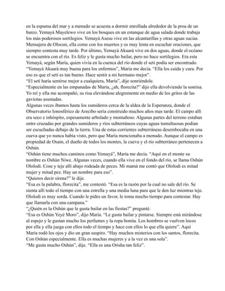 en la espuma del mar y a menudo se acuesta a dormir enrollada alrededor de la proa de un
barco. Yemayá Mayelewo vive en los bosques en un estanque de agua salada donde trabaja
los más poderosos sortilegios. Yemayá Asesu vive en las alcantarillas y otras aguas sucias.
Mensajera de Olocun, ella come con los muertos y es muy lenta en escuchar oraciones, que
siempre contesta muy tarde. Por último, Yemayá Akuará vive en dos aguas, donde el océano
se encuentra con el río. Es feliz y le gusta mucho bailar, pero no hace sortilegios. Era esta
Yemayá, según María, quien vivía en la cuenca del río donde el seti podía ser encontrado.
“Yemayá Akuará muy buena para los enfermos”, María me decía. “Ella los cuida y cura. Por
eso es que el setí es tan bueno. Hace sentir a mi hermano mejor”.
“El setí haría sentirse mejor a cualquiera, María”, dije sonriéndole.
“Especialmente en las empanadas de María, ¿ah, florecita?” dijo ella devolviendo la sonrisa.
Yo reí y ella me acompañó, su risa elevándose alegremente en medio de los gritos de las
gaviotas asustadas.
Algunas veces íbamos hasta los sumideros cerca de la aldea de la Esperanza, donde el
Observatorio Ionosférico de Arecibo sería construido muchos años mas tarde. El campo allí
era seco e inhóspito, espesamente arbolado y montañoso. Algunas partes del terreno estaban
entre cruzadas por grandes sumideros y ríos subterráneos cuyas aguas tumultuosas podían
ser escuchadas debajo de la tierra. Una de estas corrientes subterráneas desembocaba en una
cueva que yo nunca había visto, pero que María mencionaba a menudo. Aunque el campo es
propiedad de Osain, el dueño de todos los montes, la cueva y el río subterráneo pertenecen a
Oshún.
“Oshún tiene muchos caminos como Yemayá”, María me decía. “Aquí en el monte su
nombre es Oshún Niwe. Algunas veces, cuando ella vive en el fondo del río, se llama Oshún
Ololodi. Cose y teje allí abajo rodeada de peces. Mi mamá me contó que Ololodi es mitad
mujer y mitad pez. Hay un nombre para eso”.
“Quieres decir sirena?” le dije.
“Esa es la palabra, florecita”, me contestó. “Esa es la razón por la cual no sale del río. Se
sienta allí todo el tiempo con una estrella y una media luna para que le den luz mientras teje.
Ololodi es muy sorda. Cuando le pides un favor, le toma mucho tiempo para contestar. Hay
que llamarla con una campana.”
“¿Quién es la Oshún que le gusta bailar en las fiestas?” pregunté.
“Esa es Oshún Yeyé Moro”, dijo María. “Le gusta bailar y pintarse. Siempre está mirándose
al espejo y le gustan mucho los perfumes y la ropa bonita. Los hombres se vuelven locos
por ella y ella juega con ellos todo el tiempo y hace con ellos lo que ella quiere”. Aquí
María rodó los ojos y dio un gran suspiro. “Hay muchos misterios con los santos, florecita.
Con Oshún especialmente. Ella es muchas mujeres y a la vez es una sola”.
“Me gusta mucho Oshún”, dije. “Ella es una Orisha tan feliz”.

 