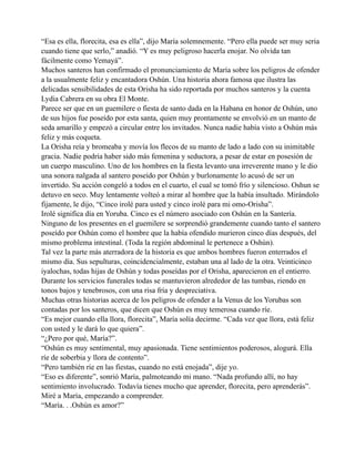 “Esa es ella, florecita, esa es ella”, dijo María solemnemente. “Pero ella puede ser muy seria
cuando tiene que serlo,” anadió. “Y es muy peligroso hacerla enojar. No olvida tan
fácilmente como Yemayá”.
Muchos santeros han confirmado el pronunciamiento de María sobre los peligros de ofender
a la usualmente feliz y encantadora Oshún. Una historia ahora famosa que ilustra las
delicadas sensibilidades de esta Orisha ha sido reportada por muchos santeros y la cuenta
Lydia Cabrera en su obra El Monte.
Parece ser que en un guemilere o fiesta de santo dada en la Habana en honor de Oshún, uno
de sus hijos fue poseído por esta santa, quien muy prontamente se envolvió en un manto de
seda amarillo y empezó a circular entre los invitados. Nunca nadie había visto a Oshún más
feliz y más coqueta.
La Orisha reía y bromeaba y movía los flecos de su manto de lado a lado con su inimitable
gracia. Nadie podría haber sido más femenina y seductora, a pesar de estar en posesión de
un cuerpo masculino. Uno de los hombres en la fiesta levanto una irreverente mano y le dio
una sonora nalgada al santero poseído por Oshún y burlonamente lo acusó de ser un
invertido. Su acción congeló a todos en el cuarto, el cual se tomó frío y silencioso. Oshun se
detuvo en seco. Muy lentamente volteó a mirar al hombre que la había insultado. Mirándolo
fijamente, le dijo, “Cinco irolé para usted y cinco irolé para mi omo-Orisha”.
Irolé significa día en Yoruba. Cinco es el número asociado con Oshún en la Santería.
Ninguno de los presentes en el guemilere se sorprendió grandemente cuando tanto el santero
poseído por Oshún como el hombre que la había ofendido murieron cinco días después, del
mismo problema intestinal. (Toda la región abdominal le pertenece a Oshún).
Tal vez la parte más aterradora de la historia es que ambos hombres fueron enterrados el
mismo día. Sus sepulturas, coincidencialmente, estaban una al lado de la otra. Veinticinco
iyalochas, todas hijas de Oshún y todas poseídas por el Orisha, aparecieron en el entierro.
Durante los servicios funerales todas se mantuvieron alrededor de las tumbas, riendo en
tonos bajos y tenebrosos, con una risa fría y despreciativa.
Muchas otras historias acerca de los peligros de ofender a la Venus de los Yorubas son
contadas por los santeros, que dicen que Oshún es muy temerosa cuando ríe.
“Es mejor cuando ella llora, florecita”, María solía decirme. “Cada vez que llora, está feliz
con usted y le dará lo que quiera”.
“¿Pero por qué, María?”.
“Oshún es muy sentimental, muy apasionada. Tiene sentimientos poderosos, alogurá. Ella
ríe de soberbia y llora de contento”.
“Pero también ríe en las fiestas, cuando no está enojada”, dije yo.
“Eso es diferente”, sonrió María, palmoteando mi mano. “Nada profundo allí, no hay
sentimiento involucrado. Todavía tienes mucho que aprender, florecita, pero aprenderás”.
Miré a María, empezando a comprender.
“María. . .Oshún es amor?”

 