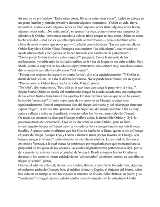 Su sonrisa se profundizó. “Entre otras cosas, florecita entre otras cosas”. Ladeó su cabeza en
un gesto familiar y pareció pensativa durante algunos momentos. “Oshún es vida, tierra,
naturaleza; como la vida, algunas veces es feliz, algunas veces triste, algunas veces buena,
algunas veces mala.. .No mala, mala”, se apresuró a decir, como si estuviera temerosa de
ofender a la Orisha, “pero mala cuando la vida es triste porque no hay amor. Oshún es amor
hecho realidad —por eso es que ella representa al matrimonio— pero es también otras
clases de amor —amor que no es puro—”, añadió con delicadeza. “En ese camino, ella es
Oshún Kayode u Oshún Miwa. Protege a esas mujeres “de vida alegre”, que invocan su
ayuda ofreciéndole cinco yemas de huevo rociadas con canela en un plato blanco”.
“Cómo puede Oshún ayudar a estas mujeres?” pregunté. Como la mayoría de los
adolescentes, yo sabía más de los lados turbios de la vida de lo que se me daba crédito. Pero
María, como la mayoría de los adultos súper protectores, era siempre muy cautelosa cuando
discutíamos lo que ella llamaba cosas “del mundo”,
“Porque son mujeres de negocio en cierta forma”, dijo ella cuidadosamente. “Y Oshún es
dueña de todo el oro, de todo el dinero del mundo. No se puede hacer dinero sin su ayuda”.
“Parece como si Oshún fuera dueña de todo, María”, sonreí.
“No todo”, dijo seriamente, “Pero ella es la que hace que valga la pena vivir la vida...”.
Según María, Oshún es dueña del matrimonio porque ha estado casada más que cualquiera
de las otras Orishas femeninas. Con aquellos Orishas varones con los que no se ha casado,
ha tenido “aventuras”. El más importante de sus amoríos es Changó, a quien ama
apasionadamente. Pero el tempestuoso dios del fuego, del trueno y del relámpago tiene una
esposa “legal”, la Orisha Oba, patrona del río Nigeriano del mismo nombre. Oba es muy
seria y callada y sufre en dignificado silencio todos los líos extramaritales de Changó.
De todas sus amantes se dice que Changó prefiere a dos, la irresistible Oshún y Oyá, la
poderosa dueña del cementerio. Oyá no es tan hermosa como Oshún, pero su fiero
temperamento fascina a Changó quien a menudo la lleva consigo durante sus más feroces
batallas. Algunos santeros afirman que fue Oyá, la dueña de la llama, quien le dio a Changó
el poder del fuego. Aunque Oyá y Oshún a menudo riñen por los favores de Changó, son
buenas amigas y “comen” juntas durante los sacrificios rituales. La amistad de Oyá no se
extiende a Yemayá, a la cual nunca ha perdonado por engañarla para que intercambiara la
propiedad de las aguas de los océanos, las cuales originariamente pertenecían a Oyá, por la
del cementerio, anteriormente propiedad de Yemayá. Desde entonces las dos Orishas se
detestan y los santeros tienen cuidado de no “alimentarlas” al mismo tiempo, ya que ellas se
niegan a “comer” juntas.
Orúnla, el adivino celestial; Ochosi, el cazador; Babalú, el patrón de los enfermos; Aganyú,
el poderoso padre de Changó; Inle, el médico divino; y Oggún, el forjador del hierro, todos
han sido en un tiempo u otro los esposos o amantes de Oshún. Sólo Obatalá, su padre; y su
“confidente”, Elegguá, no han estado unidos románticamente con la voluptuosa Orisha.

 